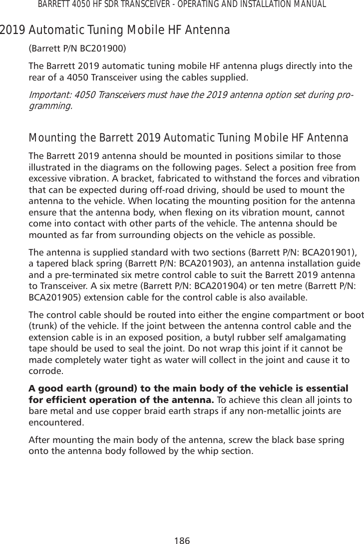 186BARRETT 4050 HF SDR TRANSCEIVER - OPERATING AND INSTALLATION MANUAL2019 Automatic Tuning Mobile HF Antenna(Barrett P/N BC201900)The Barrett 2019 automatic tuning mobile HF antenna plugs directly into the rear of a 4050 Transceiver using the cables supplied. Important: 4050 Transceivers must have the 2019 antenna option set during pro-gramming.Mounting the Barrett 2019 Automatic Tuning Mobile HF AntennaThe Barrett 2019 antenna should be mounted in positions similar to those illustrated in the diagrams on the following pages. Select a position free from excessive vibration. A bracket, fabricated to withstand the forces and vibration that can be expected during off-road driving, should be used to mount the antenna to the vehicle. When locating the mounting position for the antenna HQVXUHWKDWWKHDQWHQQDERG\ZKHQÁH[LQJRQLWVYLEUDWLRQPRXQWFDQQRWcome into contact with other parts of the vehicle. The antenna should be mounted as far from surrounding objects on the vehicle as possible. The antenna is supplied standard with two sections (Barrett P/N: BCA201901), a tapered black spring (Barrett P/N: BCA201903), an antenna installation guide and a pre-terminated six metre control cable to suit the Barrett 2019 antenna to Transceiver. A six metre (Barrett P/N: BCA201904) or ten metre (Barrett P/N: BCA201905) extension cable for the control cable is also available.The control cable should be routed into either the engine compartment or boot (trunk) of the vehicle. If the joint between the antenna control cable and the extension cable is in an exposed position, a butyl rubber self amalgamating tape should be used to seal the joint. Do not wrap this joint if it cannot be made completely water tight as water will collect in the joint and cause it to corrode.$JRRGHDUWKJURXQGWRWKHPDLQERG\RIWKHYHKLFOHLVHVVHQWLDOIRUHIÀFLHQWRSHUDWLRQRIWKHDQWHQQD To achieve this clean all joints to bare metal and use copper braid earth straps if any non-metallic joints are encountered.After mounting the main body of the antenna, screw the black base spring onto the antenna body followed by the whip section. 