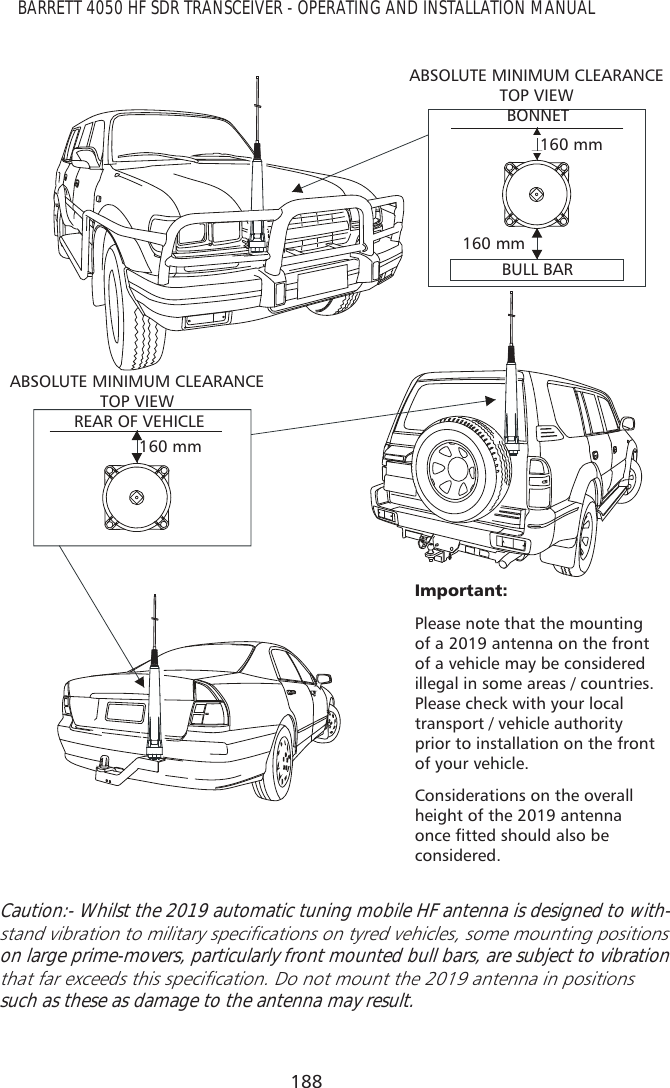 188BARRETT 4050 HF SDR TRANSCEIVER - OPERATING AND INSTALLATION MANUAL,PSRUWDQWPlease note that the mounting of a 2019 antenna on the front of a vehicle may be considered illegal in some areas / countries. Please check with your local transport / vehicle authority prior to installation on the front of your vehicle.Considerations on the overall height of the 2019 antenna RQFHÀWWHGVKRXOGDOVREHconsidered.ABSOLUTE MINIMUM CLEARANCE TOP VIEWABSOLUTE MINIMUM CLEARANCE TOP VIEWBONNETREAR OF VEHICLE160 mm160 mm160 mmBULL BARCaution:- Whilst the 2019 automatic tuning mobile HF antenna is designed to with-VWDQGYLEUDWLRQWRPLOLWDU\VSHFLÀFDWLRQVRQW\UHGYHKLFOHVVRPHPRXQWLQJSRVLWLRQVon large prime-movers, particularly front mounted bull bars, are subject to vibration WKDWIDUH[FHHGVWKLVVSHFLÀFDWLRQ&apos;RQRWPRXQWWKHDQWHQQDLQSRVLWLRQVsuch as these as damage to the antenna may result. 