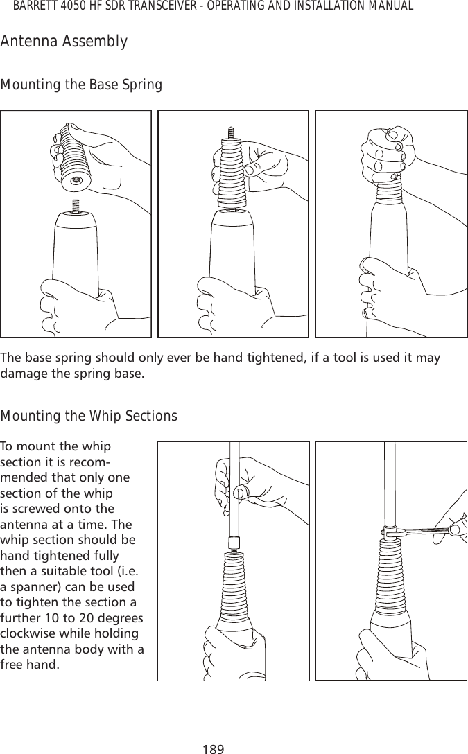 189BARRETT 4050 HF SDR TRANSCEIVER - OPERATING AND INSTALLATION MANUALAntenna AssemblyMounting the Base SpringThe base spring should only ever be hand tightened, if a tool is used it may damage the spring base.Mounting the Whip SectionsTo mount the whip section it is recom-mended that only one section of the whip is screwed onto the antenna at a time. The whip section should be hand tightened fully then a suitable tool (i.e. a spanner) can be used to tighten the section a further 10 to 20 degrees clockwise while holding the antenna body with a free hand.