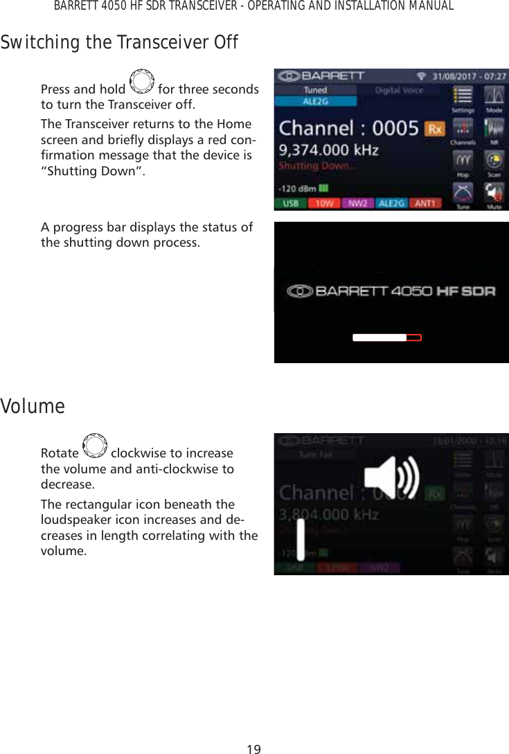 19BARRETT 4050 HF SDR TRANSCEIVER - OPERATING AND INSTALLATION MANUALSwitching the Transceiver OffPress and hold   for three seconds to turn the Transceiver off.The Transceiver returns to the Home VFUHHQDQGEULHÁ\GLVSOD\VDUHGFRQ-ÀUPDWLRQPHVVDJHWKDWWKHGHYLFHLV“Shutting Down”.A progress bar displays the status of the shutting down process.VolumeRotate   clockwise to increase the volume and anti-clockwise to decrease.The rectangular icon beneath the loudspeaker icon increases and de-creases in length correlating with the volume. 