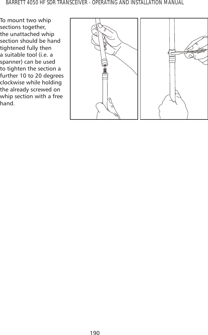 190BARRETT 4050 HF SDR TRANSCEIVER - OPERATING AND INSTALLATION MANUALTo mount two whip sections together, the unattached whip section should be hand tightened fully then a suitable tool (i.e. a spanner) can be used to tighten the section a further 10 to 20 degrees clockwise while holding the already screwed on whip section with a free hand.