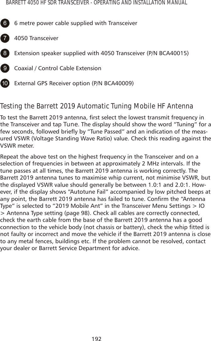 192BARRETT 4050 HF SDR TRANSCEIVER - OPERATING AND INSTALLATION MANUAL6 metre power cable supplied with Transceiver4050 TransceiverExtension speaker supplied with 4050 Transceiver (P/N BCA40015)Coaxial / Control Cable Extension External GPS Receiver option (P/N BCA40009)Testing the Barrett 2019 Automatic Tuning Mobile HF Antenna7RWHVWWKH%DUUHWWDQWHQQDÀUVWVHOHFWWKHORZHVWWUDQVPLWIUHTXHQF\LQthe Transceiver and tap Tune. The display should show the word “Tuning” for a IHZVHFRQGVIROORZHGEULHÁ\E\´7XQH3DVVHGµDQGDQLQGLFDWLRQRIWKHPHDV-ured VSWR (Voltage Standing Wave Ratio) value. Check this reading against the VSWR meter.Repeat the above test on the highest frequency in the Transceiver and on a selection of frequencies in between at approximately 2 MHz intervals. If the tune passes at all times, the Barrett 2019 antenna is working correctly. The Barrett 2019 antenna tunes to maximise whip current, not minimise VSWR, but the displayed VSWR value should generally be between 1.0:1 and 2.0:1. How-ever, if the display shows “Autotune Fail” accompanied by low pitched beeps at DQ\SRLQWWKH%DUUHWWDQWHQQDKDVIDLOHGWRWXQH&amp;RQÀUPWKH´$QWHQQDType” is selected to “2019 Mobile Ant” in the Transceiver Menu Settings &gt; IO &gt; Antenna Type setting (page 98). Check all cables are correctly connected, check the earth cable from the base of the Barrett 2019 antenna has a good FRQQHFWLRQWRWKHYHKLFOHERG\QRWFKDVVLVRUEDWWHU\FKHFNWKHZKLSÀWWHGLVnot faulty or incorrect and move the vehicle if the Barrett 2019 antenna is close to any metal fences, buildings etc. If the problem cannot be resolved, contact your dealer or Barrett Service Department for advice.