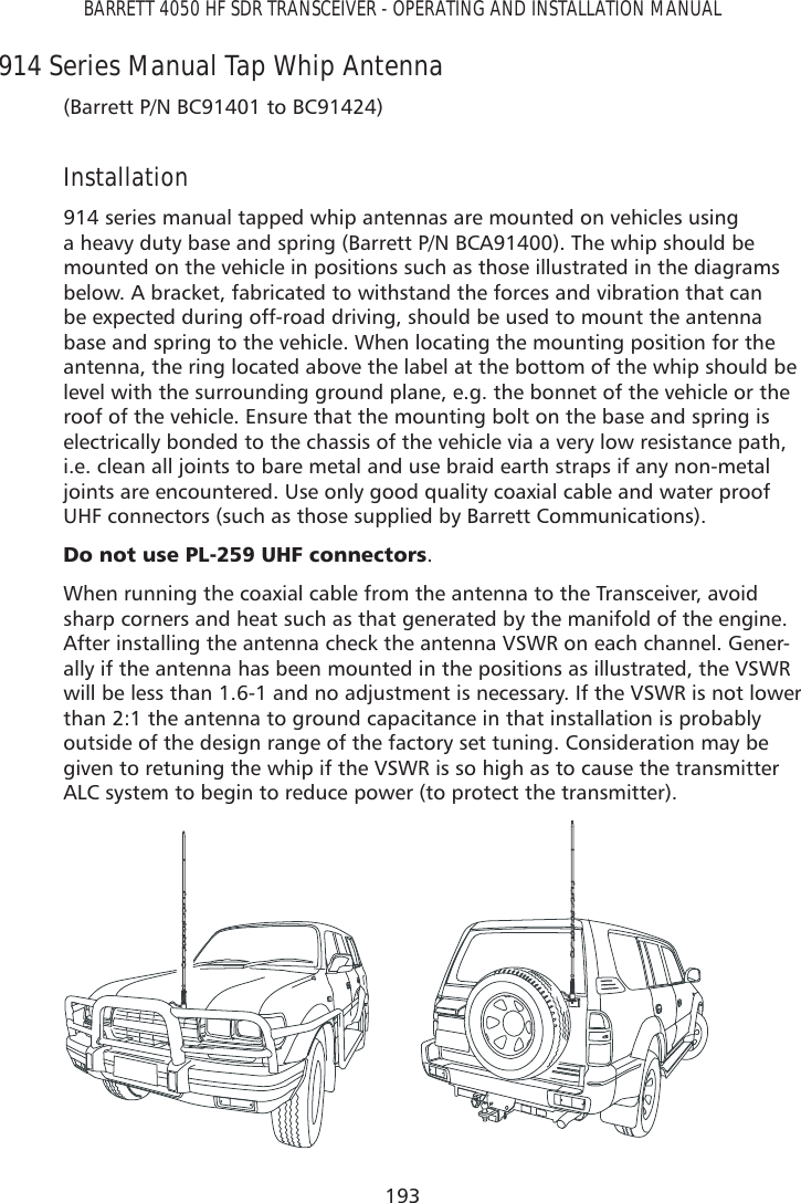 193BARRETT 4050 HF SDR TRANSCEIVER - OPERATING AND INSTALLATION MANUAL914 Series Manual Tap Whip Antenna(Barrett P/N BC91401 to BC91424) Installation914 series manual tapped whip antennas are mounted on vehicles using a heavy duty base and spring (Barrett P/N BCA91400). The whip should be mounted on the vehicle in positions such as those illustrated in the diagrams below. A bracket, fabricated to withstand the forces and vibration that can be expected during off-road driving, should be used to mount the antenna base and spring to the vehicle. When locating the mounting position for the antenna, the ring located above the label at the bottom of the whip should be level with the surrounding ground plane, e.g. the bonnet of the vehicle or the roof of the vehicle. Ensure that the mounting bolt on the base and spring is electrically bonded to the chassis of the vehicle via a very low resistance path, i.e. clean all joints to bare metal and use braid earth straps if any non-metal joints are encountered. Use only good quality coaxial cable and water proof UHF connectors (such as those supplied by Barrett Communications). &apos;RQRWXVH3/8+)FRQQHFWRUV.When running the coaxial cable from the antenna to the Transceiver, avoid sharp corners and heat such as that generated by the manifold of the engine. After installing the antenna check the antenna VSWR on each channel. Gener-ally if the antenna has been mounted in the positions as illustrated, the VSWR will be less than 1.6-1 and no adjustment is necessary. If the VSWR is not lower than 2:1 the antenna to ground capacitance in that installation is probably outside of the design range of the factory set tuning. Consideration may be given to retuning the whip if the VSWR is so high as to cause the transmitter ALC system to begin to reduce power (to protect the transmitter).