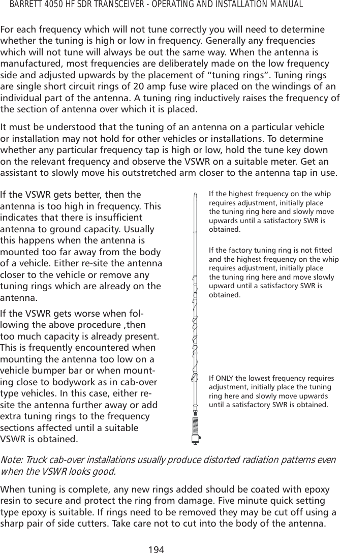 194BARRETT 4050 HF SDR TRANSCEIVER - OPERATING AND INSTALLATION MANUALFor each frequency which will not tune correctly you will need to determine whether the tuning is high or low in frequency. Generally any frequencies which will not tune will always be out the same way. When the antenna is manufactured, most frequencies are deliberately made on the low frequency side and adjusted upwards by the placement of “tuning rings”. Tuning rings are single short circuit rings of 20 amp fuse wire placed on the windings of an individual part of the antenna. A tuning ring inductively raises the frequency of the section of antenna over which it is placed. It must be understood that the tuning of an antenna on a particular vehicle or installation may not hold for other vehicles or installations. To determine whether any particular frequency tap is high or low, hold the tune key down on the relevant frequency and observe the VSWR on a suitable meter. Get an assistant to slowly move his outstretched arm closer to the antenna tap in use. If the VSWR gets better, then the antenna is too high in frequency. This LQGLFDWHVWKDWWKHUHLVLQVXIÀFLHQWantenna to ground capacity. Usually this happens when the antenna is mounted too far away from the body of a vehicle. Either re-site the antenna closer to the vehicle or remove any tuning rings which are already on the antenna. If the highest frequency on the whip requires adjustment, initially place the tuning ring here and slowly move upwards until a satisfactory SWR is obtained.,IWKHIDFWRU\WXQLQJULQJLVQRWÀWWHGand the highest frequency on the whip requires adjustment, initially place the tuning ring here and move slowly upward until a satisfactory SWR is obtained.If ONLY the lowest frequency requires adjustment, initially place the tuning ring here and slowly move upwards until a satisfactory SWR is obtained.If the VSWR gets worse when fol-lowing the above procedure ,then too much capacity is already present. This is frequently encountered when mounting the antenna too low on a vehicle bumper bar or when mount-ing close to bodywork as in cab-over type vehicles. In this case, either re-site the antenna further away or add extra tuning rings to the frequency sections affected until a suitable VSWR is obtained.Note: Truck cab-over installations usually produce distorted radiation patterns even when the VSWR looks good.When tuning is complete, any new rings added should be coated with epoxy resin to secure and protect the ring from damage. Five minute quick setting type epoxy is suitable. If rings need to be removed they may be cut off using a sharp pair of side cutters. Take care not to cut into the body of the antenna.