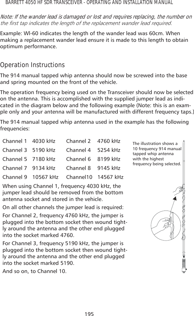 195BARRETT 4050 HF SDR TRANSCEIVER - OPERATING AND INSTALLATION MANUALNote: If the wander lead is damaged or lost and requires replacing, the number on WKHÀUVWWDSLQGLFDWHVWKHOHQJWKRIWKHUHSODFHPHQWZDQGHUOHDGUHTXLUHGExample: Wl-60 indicates the length of the wander lead was 60cm. When making a replacement wander lead ensure it is made to this length to obtain optimum performance.Operation InstructionsThe 914 manual tapped whip antenna should now be screwed into the base and spring mounted on the front of the vehicle.The operation frequency being used on the Transceiver should now be selected on the antenna. This is accomplished with the supplied jumper lead as indi-cated in the diagram below and the following example (Note: this is an exam-ple only and your antenna will be manufactured with different frequency taps.)The 914 manual tapped whip antenna used in the example has the following frequencies:Channel 1 4030 kHz Channel 2 4760 kHz The illustration shows a 10 frequency 914 manual tapped whip antenna with the highest  frequency being selected.Channel 3 5190 kHz Channel 4 5254 kHzChannel 5 7180 kHz Channel 6 8199 kHzChannel 7 9134 kHz Channel 8 9145 kHzChannel 9 10567 kHz Channel10 14567 kHzWhen using Channel 1, frequency 4030 kHz, the jumper lead should be removed from the bottom antenna socket and stored in the vehicle.On all other channels the jumper lead is required:For Channel 2, frequency 4760 kHz, the jumper is plugged into the bottom socket then wound tight-ly around the antenna and the other end plugged into the socket marked 4760.For Channel 3, frequency 5190 kHz, the jumper is plugged into the bottom socket then wound tight-ly around the antenna and the other end plugged into the socket marked 5190.And so on, to Channel 10.