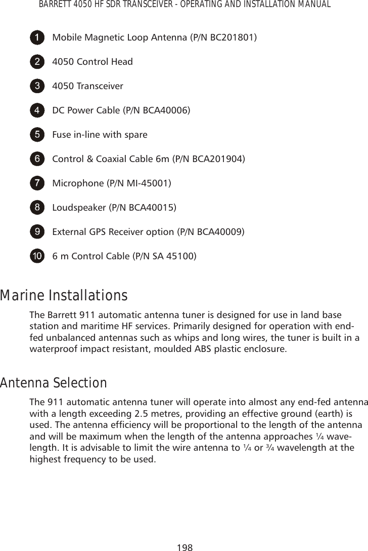 198BARRETT 4050 HF SDR TRANSCEIVER - OPERATING AND INSTALLATION MANUALMobile Magnetic Loop Antenna (P/N BC201801)4050 Control Head4050 TransceiverDC Power Cable (P/N BCA40006)Fuse in-line with spareControl &amp; Coaxial Cable 6m (P/N BCA201904)Microphone (P/N MI-45001)Loudspeaker (P/N BCA40015)External GPS Receiver option (P/N BCA40009)6 m Control Cable (P/N SA 45100)Marine InstallationsThe Barrett 911 automatic antenna tuner is designed for use in land base station and maritime HF services. Primarily designed for operation with end-fed unbalanced antennas such as whips and long wires, the tuner is built in a waterproof impact resistant, moulded ABS plastic enclosure. Antenna Selection The 911 automatic antenna tuner will operate into almost any end-fed antenna with a length exceeding 2.5 metres, providing an effective ground (earth) is XVHG7KHDQWHQQDHIÀFLHQF\ZLOOEHSURSRUWLRQDOWRWKHOHQJWKRIWKHDQWHQQDand will be maximum when the length of the antenna approaches ¼ wave-length. It is advisable to limit the wire antenna to ¼ or ¾ wavelength at the highest frequency to be used.