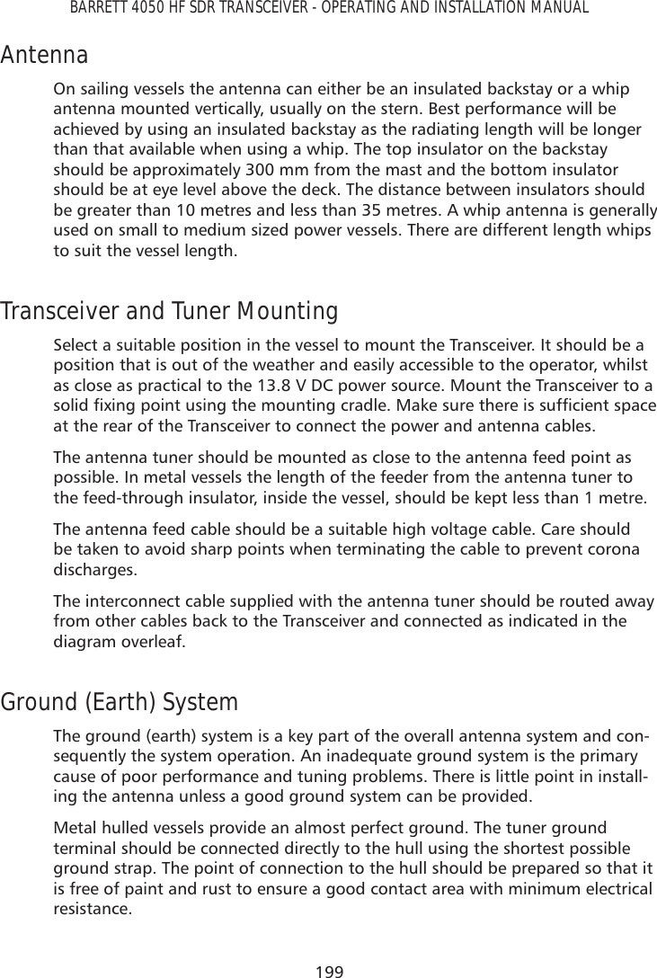 199BARRETT 4050 HF SDR TRANSCEIVER - OPERATING AND INSTALLATION MANUALAntenna On sailing vessels the antenna can either be an insulated backstay or a whip antenna mounted vertically, usually on the stern. Best performance will be achieved by using an insulated backstay as the radiating length will be longer than that available when using a whip. The top insulator on the backstay should be approximately 300 mm from the mast and the bottom insulator should be at eye level above the deck. The distance between insulators should be greater than 10 metres and less than 35 metres. A whip antenna is generally used on small to medium sized power vessels. There are different length whips to suit the vessel length.Transceiver and Tuner Mounting Select a suitable position in the vessel to mount the Transceiver. It should be a position that is out of the weather and easily accessible to the operator, whilst as close as practical to the 13.8 V DC power source. Mount the Transceiver to a VROLGÀ[LQJSRLQWXVLQJWKHPRXQWLQJFUDGOH0DNHVXUHWKHUHLVVXIÀFLHQWVSDFHat the rear of the Transceiver to connect the power and antenna cables.The antenna tuner should be mounted as close to the antenna feed point as possible. In metal vessels the length of the feeder from the antenna tuner to the feed-through insulator, inside the vessel, should be kept less than 1 metre.The antenna feed cable should be a suitable high voltage cable. Care should be taken to avoid sharp points when terminating the cable to prevent corona discharges.The interconnect cable supplied with the antenna tuner should be routed away from other cables back to the Transceiver and connected as indicated in the diagram overleaf.Ground (Earth) System The ground (earth) system is a key part of the overall antenna system and con-sequently the system operation. An inadequate ground system is the primary cause of poor performance and tuning problems. There is little point in install-ing the antenna unless a good ground system can be provided.Metal hulled vessels provide an almost perfect ground. The tuner ground terminal should be connected directly to the hull using the shortest possible ground strap. The point of connection to the hull should be prepared so that it is free of paint and rust to ensure a good contact area with minimum electrical resistance.