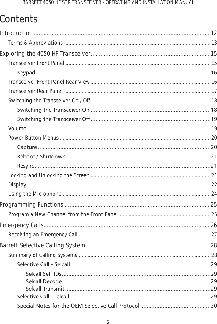 BARRETT 4050 HF SDR TRANSCEIVER - OPERATING AND INSTALLATION MANUAL2ContentsIntroduction ............................................................................................................ 12Terms &amp; Abbreviations ....................................................................................................13Exploring the 4050 HF Transceiver .........................................................................15Transceiver Front Panel ...................................................................................................15Keypad .............................................................................................................16Transceiver Front Panel Rear View ..................................................................................16Transceiver Rear Panel ....................................................................................................17Switching the Transceiver On / Off  .................................................................................18Switching the Transceiver On ...........................................................................18Switching the Transceiver Off ...........................................................................19Volume .............................................................................................................................19Power Button Menus .......................................................................................................20Capture ............................................................................................................20Reboot / Shutdown ..........................................................................................21Resync ..............................................................................................................21Locking and Unlocking the Screen ..................................................................................21Display .............................................................................................................................22Using the Microphone .....................................................................................................24Programming Functions .........................................................................................25Program a New Channel from the Front Panel ...............................................................25Emergency Calls ......................................................................................................26Receiving an Emergency Call ..........................................................................................27Barrett Selective Calling System ............................................................................28Summary of Calling Systems ...........................................................................................28Selective Call - Selcall........................................................................................29Selcall Self IDs .............................................................................................29Selcall Decode .............................................................................................29Selcall Transmit ...........................................................................................29Selective Call - Telcall ........................................................................................29Special Notes for the OEM Selective Call Protocol ............................................30