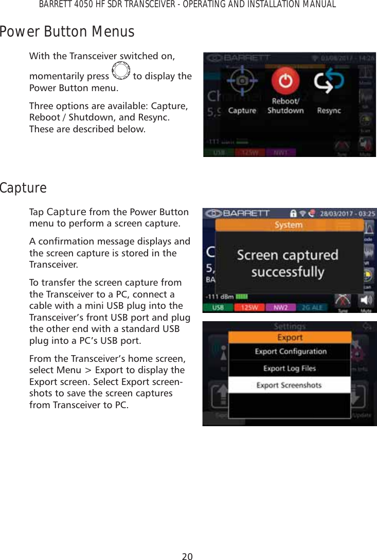 20BARRETT 4050 HF SDR TRANSCEIVER - OPERATING AND INSTALLATION MANUALPower Button MenusWith the Transceiver switched on, momentarily press   to display the Power Button menu.Three options are available: Capture, Reboot / Shutdown, and Resync. These are described below.CaptureTap   Capture from the Power Button menu to perform a screen capture. $FRQÀUPDWLRQPHVVDJHGLVSOD\VDQGthe screen capture is stored in the Transceiver. To transfer the screen capture from the Transceiver to a PC, connect a cable with a mini USB plug into the Transceiver’s front USB port and plug the other end with a standard USB plug into a PC’s USB port.From the Transceiver’s home screen, select Menu &gt; Export to display the Export screen. Select Export screen-shots to save the screen captures from Transceiver to PC.