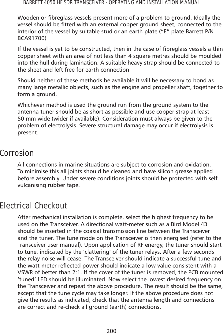 200BARRETT 4050 HF SDR TRANSCEIVER - OPERATING AND INSTALLATION MANUAL:RRGHQRUÀEUHJODVVYHVVHOVSUHVHQWPRUHRIDSUREOHPWRJURXQG,GHDOO\WKHYHVVHOVKRXOGEHÀWWHGZLWKDQH[WHUQDOFRSSHUJURXQGVKHHWFRQQHFWHGWRWKHinterior of the vessel by suitable stud or an earth plate (“E” plate Barrett P/N BCA91700),IWKHYHVVHOLV\HWWREHFRQVWUXFWHGWKHQLQWKHFDVHRIÀEUHJODVVYHVVHOVDWKLQcopper sheet with an area of not less than 4 square metres should be moulded into the hull during lamination. A suitable heavy strap should be connected to the sheet and left free for earth connection.Should neither of these methods be available it will be necessary to bond as many large metallic objects, such as the engine and propeller shaft, together to form a ground. Whichever method is used the ground run from the ground system to the antenna tuner should be as short as possible and use copper strap at least 50 mm wide (wider if available). Consideration must always be given to the problem of electrolysis. Severe structural damage may occur if electrolysis is present. Corrosion All connections in marine situations are subject to corrosion and oxidation. To minimise this all joints should be cleaned and have silicon grease applied before assembly. Under severe conditions joints should be protected with self vulcanising rubber tape.Electrical CheckoutAfter mechanical installation is complete, select the highest frequency to be used on the Transceiver. A directional watt-meter such as a Bird Model 43 should be inserted in the coaxial transmission line between the Transceiver and the tuner. The tune mode on the Transceiver is then energised (refer to the Transceiver user manual). Upon application of RF energy, the tuner should start to tune, indicated by the ‘clattering’ of the tuner relays. After a few seconds the relay noise will cease. The Transceiver should indicate a successful tune and WKHZDWWPHWHUUHÁHFWHGSRZHUVKRXOGLQGLFDWHDORZYDOXHFRQVLVWHQWZLWKDVSWR of better than 2:1. If the cover of the tuner is removed, the PCB mounted ‘tuned’ LED should be illuminated. Now select the lowest desired frequency on the Transceiver and repeat the above procedure. The result should be the same, except that the tune cycle may take longer. If the above procedure does not give the results as indicated, check that the antenna length and connections are correct and re-check all ground (earth) connections.