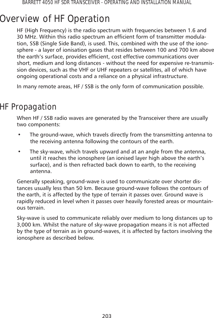 203BARRETT 4050 HF SDR TRANSCEIVER - OPERATING AND INSTALLATION MANUALOverview of HF OperationHF (High Frequency) is the radio spectrum with frequencies between 1.6 and 0+]:LWKLQWKLVUDGLRVSHFWUXPDQHIÀFLHQWIRUPRIWUDQVPLWWHUPRGXOD-tion, SSB (Single Side Band), is used. This, combined with the use of the iono-sphere - a layer of ionisation gases that resides between 100 and 700 km above WKHHDUWK·VVXUIDFHSURYLGHVHIÀFLHQWFRVWHIIHFWLYHFRPPXQLFDWLRQVRYHUshort, medium and long distances - without the need for expensive re-transmis-sion devices, such as the VHF or UHF repeaters or satellites, all of which have ongoing operational costs and a reliance on a physical infrastructure.In many remote areas, HF / SSB is the only form of communication possible.HF PropagationWhen HF / SSB radio waves are generated by the Transceiver there are usually two components:• The ground-wave, which travels directly from the transmitting antenna tothe receiving antenna following the contours of the earth.• The sky-wave, which travels upward and at an angle from the antenna,until it reaches the ionosphere (an ionised layer high above the earth’ssurface), and is then refracted back down to earth, to the receivingantenna.Generally speaking, ground-wave is used to communicate over shorter dis-tances usually less than 50 km. Because ground-wave follows the contours of the earth, it is affected by the type of terrain it passes over. Ground wave is rapidly reduced in level when it passes over heavily forested areas or mountain-ous terrain.Sky-wave is used to communicate reliably over medium to long distances up to 3,000 km. Whilst the nature of sky-wave propagation means it is not affected by the type of terrain as in ground-waves, it is affected by factors involving the ionosphere as described below.