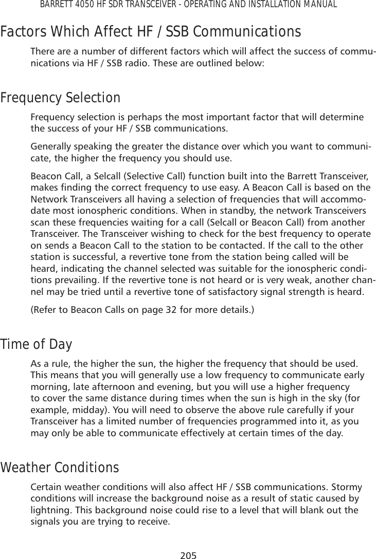 205BARRETT 4050 HF SDR TRANSCEIVER - OPERATING AND INSTALLATION MANUALFactors Which Affect HF / SSB CommunicationsThere are a number of different factors which will affect the success of commu-nications via HF / SSB radio. These are outlined below:Frequency SelectionFrequency selection is perhaps the most important factor that will determine the success of your HF / SSB communications.Generally speaking the greater the distance over which you want to communi-cate, the higher the frequency you should use.Beacon Call, a Selcall (Selective Call) function built into the Barrett Transceiver, PDNHVÀQGLQJWKHFRUUHFWIUHTXHQF\WRXVHHDV\$%HDFRQ&amp;DOOLVEDVHGRQWKHNetwork Transceivers all having a selection of frequencies that will accommo-date most ionospheric conditions. When in standby, the network Transceivers scan these frequencies waiting for a call (Selcall or Beacon Call) from another Transceiver. The Transceiver wishing to check for the best frequency to operate on sends a Beacon Call to the station to be contacted. If the call to the other station is successful, a revertive tone from the station being called will be heard, indicating the channel selected was suitable for the ionospheric condi-tions prevailing. If the revertive tone is not heard or is very weak, another chan-nel may be tried until a revertive tone of satisfactory signal strength is heard.(Refer to Beacon Calls on page 32 for more details.)Time of DayAs a rule, the higher the sun, the higher the frequency that should be used. This means that you will generally use a low frequency to communicate early morning, late afternoon and evening, but you will use a higher frequency to cover the same distance during times when the sun is high in the sky (for example, midday). You will need to observe the above rule carefully if your Transceiver has a limited number of frequencies programmed into it, as you may only be able to communicate effectively at certain times of the day.Weather ConditionsCertain weather conditions will also affect HF / SSB communications. Stormy conditions will increase the background noise as a result of static caused by lightning. This background noise could rise to a level that will blank out the signals you are trying to receive.