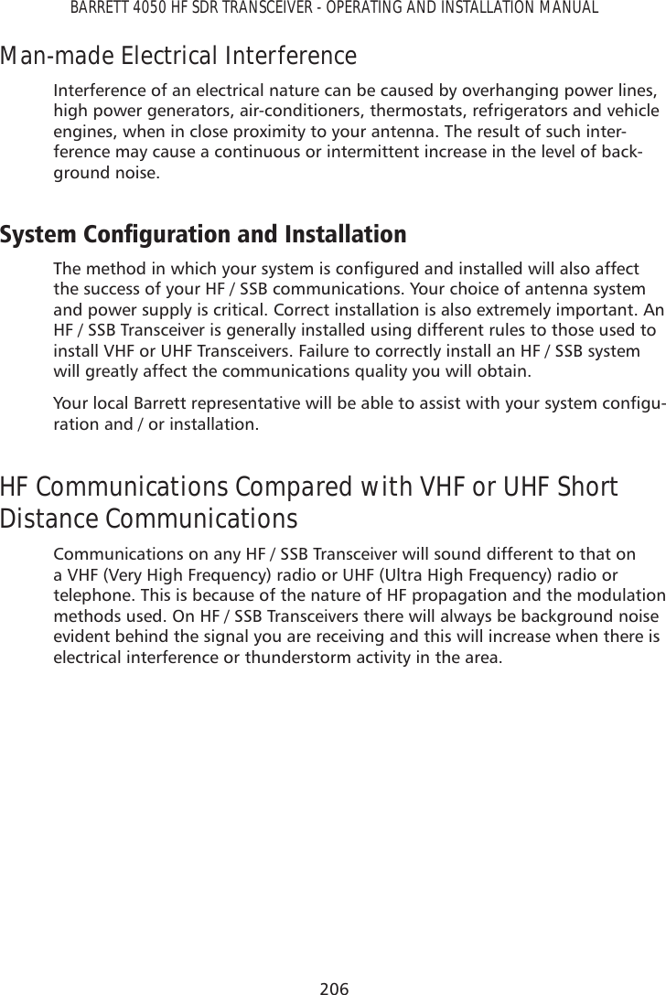 206BARRETT 4050 HF SDR TRANSCEIVER - OPERATING AND INSTALLATION MANUALMan-made Electrical InterferenceInterference of an electrical nature can be caused by overhanging power lines, high power generators, air-conditioners, thermostats, refrigerators and vehicle engines, when in close proximity to your antenna. The result of such inter-ference may cause a continuous or intermittent increase in the level of back-ground noise.6\VWHP&amp;RQÀJXUDWLRQDQG,QVWDOODWLRQ7KHPHWKRGLQZKLFK\RXUV\VWHPLVFRQÀJXUHGDQGLQVWDOOHGZLOODOVRDIIHFWthe success of your HF / SSB communications. Your choice of antenna system and power supply is critical. Correct installation is also extremely important. An HF / SSB Transceiver is generally installed using different rules to those used to install VHF or UHF Transceivers. Failure to correctly install an HF / SSB system will greatly affect the communications quality you will obtain. &lt;RXUORFDO%DUUHWWUHSUHVHQWDWLYHZLOOEHDEOHWRDVVLVWZLWK\RXUV\VWHPFRQÀJX-ration and / or installation.HF Communications Compared with VHF or UHF Short Distance CommunicationsCommunications on any HF / SSB Transceiver will sound different to that on a VHF (Very High Frequency) radio or UHF (Ultra High Frequency) radio or telephone. This is because of the nature of HF propagation and the modulation methods used. On HF / SSB Transceivers there will always be background noise evident behind the signal you are receiving and this will increase when there is electrical interference or thunderstorm activity in the area.