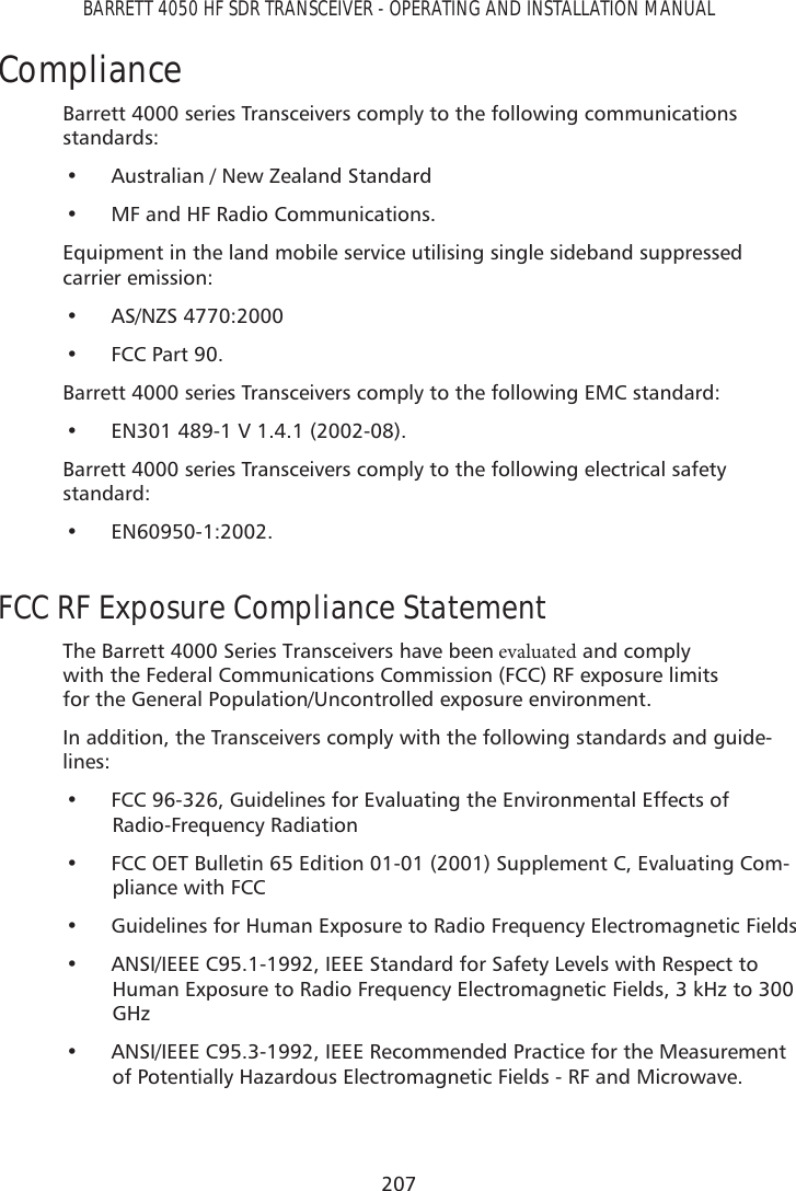 207BARRETT 4050 HF SDR TRANSCEIVER - OPERATING AND INSTALLATION MANUALComplianceBarrett 4000 series Transceivers comply to the following communications standards:• Australian / New Zealand Standard• MF and HF Radio Communications.Equipment in the land mobile service utilising single sideband suppressed carrier emission:• AS/NZS 4770:2000• FCC Part 90.Barrett 4000 series Transceivers comply to the following EMC standard:• EN301 489-1 V 1.4.1 (2002-08).Barrett 4000 series Transceivers comply to the following electrical safety standard:• EN60950-1:2002.FCC RF Exposure Compliance StatementThe Barrett 4000 Series Transceivers have beenFWBMVBUFE and comply with the Federal Communications Commission (FCC) RF exposure limits for the General Population/Uncontrolled exposure environment.In addition, the Transceivers comply with the following standards and guide-lines:• FCC 96-326, Guidelines for Evaluating the Environmental Effects ofRadio-Frequency Radiation• FCC OET Bulletin 65 Edition 01-01 (2001) Supplement C, Evaluating Com-pliance with FCC• Guidelines for Human Exposure to Radio Frequency Electromagnetic Fields• ANSI/IEEE C95.1-1992, IEEE Standard for Safety Levels with Respect toHuman Exposure to Radio Frequency Electromagnetic Fields, 3 kHz to 300GHz• ANSI/IEEE C95.3-1992, IEEE Recommended Practice for the Measurementof Potentially Hazardous Electromagnetic Fields - RF and Microwave.