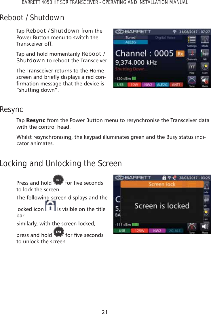 21BARRETT 4050 HF SDR TRANSCEIVER - OPERATING AND INSTALLATION MANUALReboot / ShutdownTap   Reboot / Shutdown from the Power Button menu to switch the Transceiver off.Tap and hold momentarily Reboot / Shutdown to reboot the Transceiver.The Transceiver returns to the Home VFUHHQDQGEULHÁ\GLVSOD\VDUHGFRQ-ÀUPDWLRQPHVVDJHWKDWWKHGHYLFHLV“shutting down”.ResyncTap   5HV\QF from the Power Button menu to resynchronise the Transceiver data with the control head.Whilst resynchronising, the keypad illuminates green and the Busy status indi-cator animates.Locking and Unlocking the ScreenPress and hold  IRUÀYHVHFRQGVto lock the screen. The following screen displays and the locked icon   is visible on the title bar.Similarly, with the screen locked, press and hold  IRUÀYHVHFRQGVto unlock the screen.