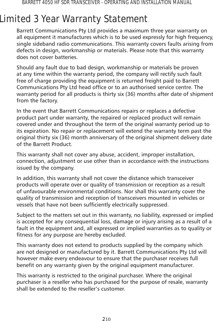 BARRETT 4050 HF SDR TRANSCEIVER - OPERATING AND INSTALLATION MANUAL2Limited 3 Year Warranty StatementBarrett Communications Pty Ltd provides a maximum three year warranty on all equipment it manufactures which is to be used expressly for high frequency, single sideband radio communications. This warranty covers faults arising from defects in design, workmanship or materials. Please note that this warranty does not cover batteries.Should any fault due to bad design, workmanship or materials be proven at any time within the warranty period, the company will rectify such fault free of charge providing the equipment is returned freight paid to Barrett &amp;RPPXQLFDWLRQV3W\/WGKHDGRIÀFHRUWRDQDXWKRULVHGVHUYLFHFHQWUH7KHwarranty period for all products is thirty six (36) months after date of shipment from the factory.In the event that Barrett Communications repairs or replaces a defective product part under warranty, the repaired or replaced product will remain covered under and throughout the term of the original warranty period up to its expiration. No repair or replacement will extend the warranty term past the original thirty six (36) month anniversary of the original shipment delivery date of the Barrett Product.This warranty shall not cover any abuse, accident, improper installation, connection, adjustment or use other than in accordance with the instructions issued by the company.In addition, this warranty shall not cover the distance which transceiver products will operate over or quality of transmission or reception as a result of unfavourable environmental conditions. Nor shall this warranty cover the quality of transmission and reception of transceivers mounted in vehicles or YHVVHOVWKDWKDYHQRWEHHQVXIÀFLHQWO\HOHFWULFDOO\VXSSUHVVHGSubject to the matters set out in this warranty, no liability, expressed or implied is accepted for any consequential loss, damage or injury arising as a result of a fault in the equipment and, all expressed or implied warranties as to quality or ÀWQHVVIRUDQ\SXUSRVHDUHKHUHE\H[FOXGHGThis warranty does not extend to products supplied by the company which are not designed or manufactured by it. Barrett Communications Pty Ltd will however make every endeavour to ensure that the purchaser receives full EHQHÀWRQDQ\ZDUUDQW\JLYHQE\WKHRULJLQDOHTXLSPHQWPDQXIDFWXUHUThis warranty is restricted to the original purchaser. Where the original purchaser is a reseller who has purchased for the purpose of resale, warranty shall be extended to the reseller’s customer.