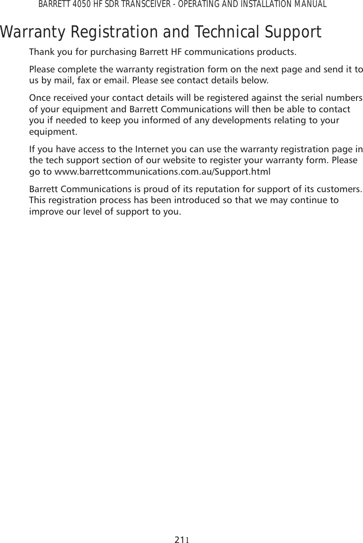 BARRETT 4050 HF SDR TRANSCEIVER - OPERATING AND INSTALLATION MANUAL21Warranty Registration and Technical SupportThank you for purchasing Barrett HF communications products.Please complete the warranty registration form on the next page and send it to us by mail, fax or email. Please see contact details below.Once received your contact details will be registered against the serial numbers of your equipment and Barrett Communications will then be able to contact you if needed to keep you informed of any developments relating to your equipment.If you have access to the Internet you can use the warranty registration page in the tech support section of our website to register your warranty form. Please go to www.barrettcommunications.com.au/Support.htmlBarrett Communications is proud of its reputation for support of its customers. This registration process has been introduced so that we may continue to improve our level of support to you.