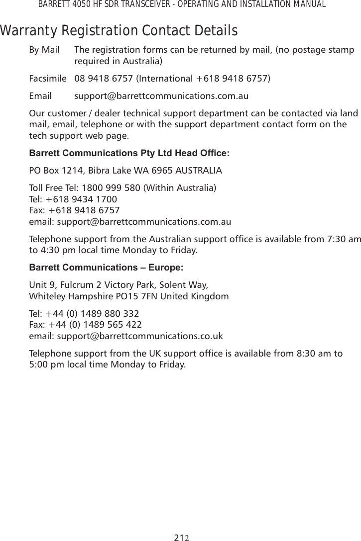 BARRETT 4050 HF SDR TRANSCEIVER - OPERATING AND INSTALLATION MANUAL21Warranty Registration Contact DetailsBy Mail  The registration forms can be returned by mail, (no postage stamp required in Australia)Facsimile  08 9418 6757 (International +618 9418 6757) Email support@barrettcommunications.com.auOur customer / dealer technical support department can be contacted via land mail, email, telephone or with the support department contact form on the tech support web page.%DUUHWW&amp;RPPXQLFDWLRQV3W\/WG+HDG2I¿FHPO Box 1214, Bibra Lake WA 6965 AUSTRALIA Toll Free Tel: 1800 999 580 (Within Australia)  Tel: +618 9434 1700  Fax: +618 9418 6757  email: support@barrettcommunications.com.au7HOHSKRQHVXSSRUWIURPWKH$XVWUDOLDQVXSSRUWRIÀFHLVDYDLODEOHIURPDPto 4:30 pm local time Monday to Friday.%DUUHWW&amp;RPPXQLFDWLRQV±(XURSHUnit 9, Fulcrum 2 Victory Park, Solent Way,  Whiteley Hampshire PO15 7FN United KingdomTel: +44 (0) 1489 880 332  Fax: +44 (0) 1489 565 422  email: support@barrettcommunications.co.uk7HOHSKRQHVXSSRUWIURPWKH8.VXSSRUWRIÀFHLVDYDLODEOHIURPDPWR5:00 pm local time Monday to Friday.