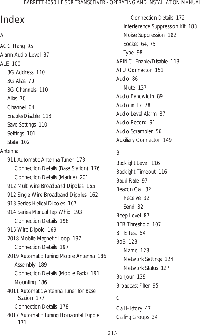 BARRETT 4050 HF SDR TRANSCEIVER - OPERATING AND INSTALLATION MANUAL21IndexAAGC Hang  95Alarm Audio Level  87ALE  1003G Address  1103G Alias  703G Channels  110Alias  70Channel  64Enable/Disable  113Save Settings  110Settings  101State  102Antenna911 Automatic Antenna Tuner  173Connection Details (Base Station)  176Connection Details (Marine)  201912 Multi wire Broadband Dipoles  165912 Single Wire Broadband Dipoles  162913 Series Helical Dipoles  167914 Series Manual Tap Whip  193Connection Details  196915 Wire Dipole  1692018 Mobile Magnetic Loop  197Connection Details  1972019 Automatic Tuning Mobile Antenna  186Assembly  189Connection Details (Mobile Pack)  191Mounting  1864011 Automatic Antenna Tuner for Base Station  177Connection Details  1784017 Automatic Tuning Horizontal Dipole  171Connection Details  172Interference Suppression Kit  183Noise Suppression  182Socket  64, 75Type  98ARINC, Enable/Disable  113ATU Connector  151Audio  86Mute  137Audio Bandwidth  89Audio in Tx  78Audio Level Alarm  87Audio Record  91Audio Scrambler  56Auxiliary Connector  149BBacklight Level  116Backlight Timeout  116Baud Rate  97Beacon Call  32Receive  32Send  32Beep Level  87BER Threshold  107BITE Test  54BoB  123Name  123Network Settings  124Network Status  127Bonjour  139Broadcast Filter  95CCall History  47Calling Groups  34