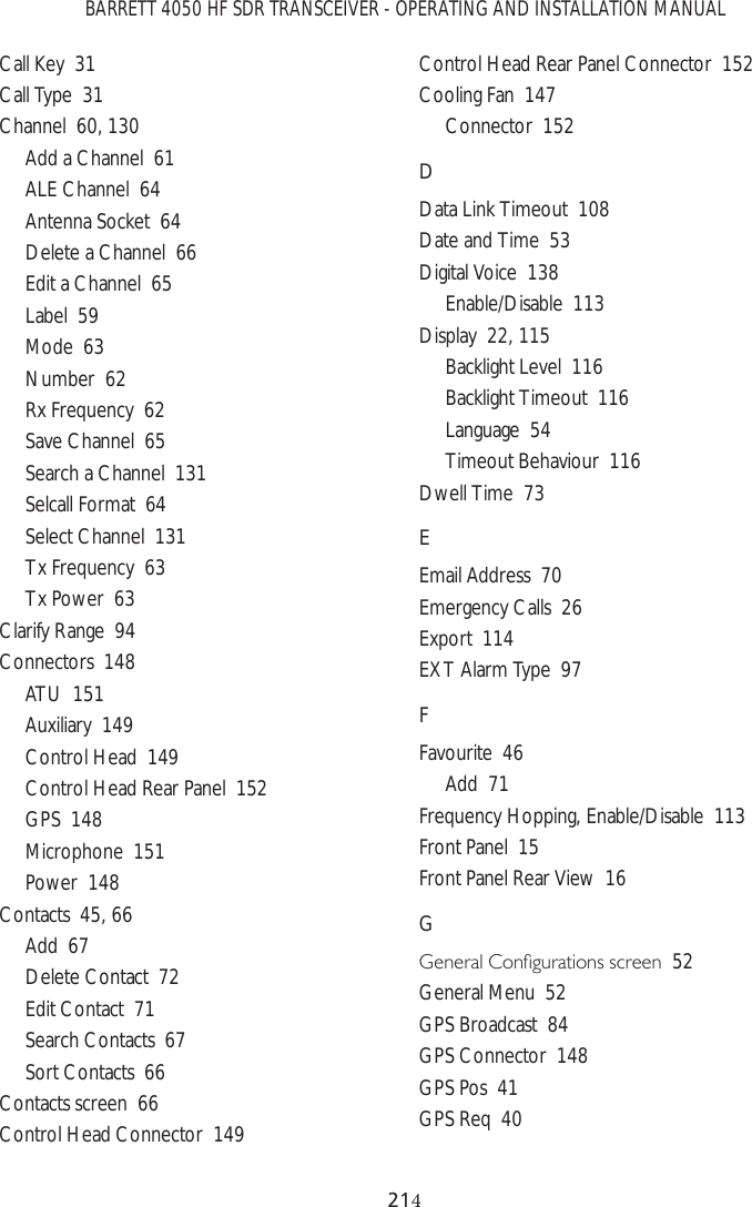 BARRETT 4050 HF SDR TRANSCEIVER - OPERATING AND INSTALLATION MANUAL21Call Key  31Call Type  31Channel  60, 130Add a Channel  61ALE Channel  64Antenna Socket  64Delete a Channel  66Edit a Channel  65Label  59Mode  63Number  62Rx Frequency  62Save Channel  65Search a Channel  131Selcall Format  64Select Channel  131Tx Frequency  63Tx Power  63Clarify Range  94Connectors  148ATU  151Auxiliary  149Control Head  149Control Head Rear Panel  152GPS  148Microphone  151Power  148Contacts  45, 66Add  67Delete Contact  72Edit Contact  71Search Contacts  67Sort Contacts  66Contacts screen  66Control Head Connector  149Control Head Rear Panel Connector  152Cooling Fan  147Connector  152DData Link Timeout  108Date and Time  53Digital Voice  138Enable/Disable  113Display  22, 115Backlight Level  116Backlight Timeout  116Language  54Timeout Behaviour  116Dwell Time  73EEmail Address  70Emergency Calls  26Export  114EXT Alarm Type  97FFavourite  46Add  71Frequency Hopping, Enable/Disable  113Front Panel  15Front Panel Rear View  16G*HQHUDO&amp;RQÀJXUDWLRQVVFUHHQ52General Menu  52GPS Broadcast  84GPS Connector  148GPS Pos  41GPS Req  40
