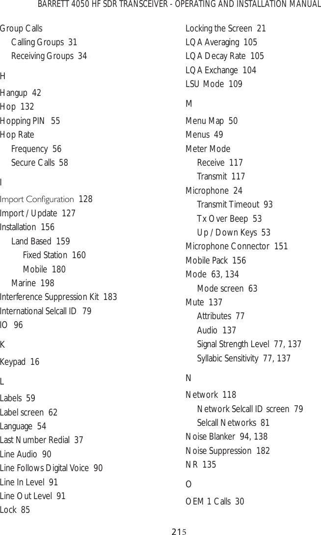 BARRETT 4050 HF SDR TRANSCEIVER - OPERATING AND INSTALLATION MANUAL21Group CallsCalling Groups  31Receiving Groups  34HHangup  42Hop  132Hopping PIN  55Hop RateFrequency  56Secure Calls  58I,PSRUW&amp;RQÀJXUDWLRQ128Import / Update  127Installation  156Land Based  159Fixed Station  160Mobile  180Marine  198Interference Suppression Kit  183International Selcall ID  79IO  96KKeypad  16LLabels  59Label screen  62Language  54Last Number Redial  37Line Audio  90Line Follows Digital Voice  90Line In Level  91Line Out Level  91Lock  85Locking the Screen  21LQA Averaging  105LQA Decay Rate  105LQA Exchange  104LSU Mode  109MMenu Map  50Menus  49Meter ModeReceive  117Transmit  117Microphone  24Transmit Timeout  93Tx Over Beep  53Up / Down Keys  53Microphone Connector  151Mobile Pack  156Mode  63, 134Mode screen  63Mute  137Attributes  77Audio  137Signal Strength Level  77, 137Syllabic Sensitivity  77, 137NNetwork  118Network Selcall ID screen  79Selcall Networks  81Noise Blanker  94, 138Noise Suppression  182NR  135OOEM 1 Calls  30