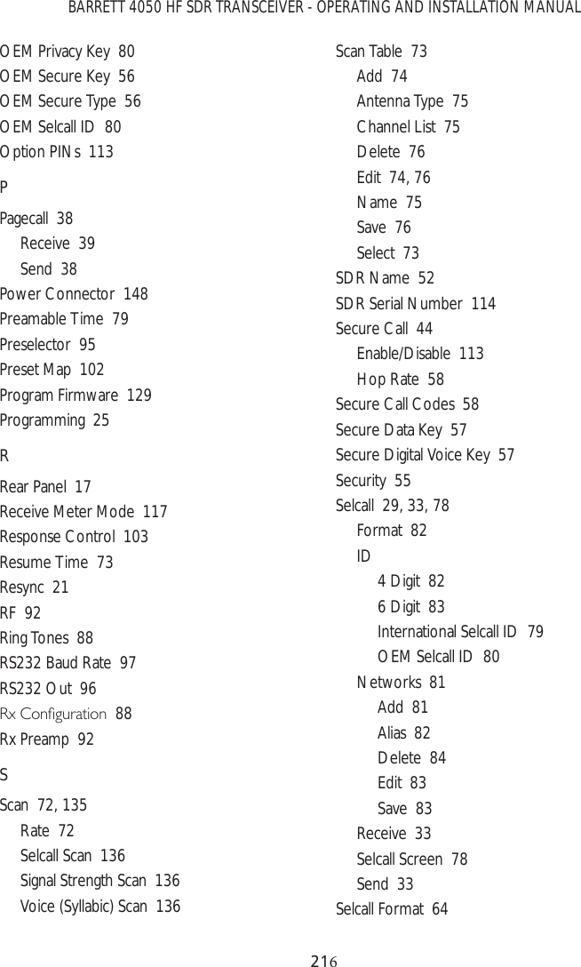 BARRETT 4050 HF SDR TRANSCEIVER - OPERATING AND INSTALLATION MANUAL21OEM Privacy Key  80OEM Secure Key  56OEM Secure Type  56OEM Selcall ID  80Option PINs  113PPagecall  38Receive  39Send  38Power Connector  148Preamable Time  79Preselector  95Preset Map  102Program Firmware  129Programming  25RRear Panel  17Receive Meter Mode  117Response Control  103Resume Time  73Resync  21RF  92Ring Tones  88RS232 Baud Rate  97RS232 Out  965[&amp;RQÀJXUDWLRQ88Rx Preamp  92SScan  72, 135Rate  72Selcall Scan  136Signal Strength Scan  136Voice (Syllabic) Scan  136Scan Table  73Add  74Antenna Type  75Channel List  75Delete  76Edit  74, 76Name  75Save  76Select  73SDR Name  52SDR Serial Number  114Secure Call  44Enable/Disable  113Hop Rate  58Secure Call Codes  58Secure Data Key  57Secure Digital Voice Key  57Security  55Selcall  29, 33, 78Format  82ID 4 Digit  826 Digit  83International Selcall ID  79OEM Selcall ID  80Networks  81Add  81Alias  82Delete  84Edit  83Save  83Receive  33Selcall Screen  78Send  33Selcall Format  64