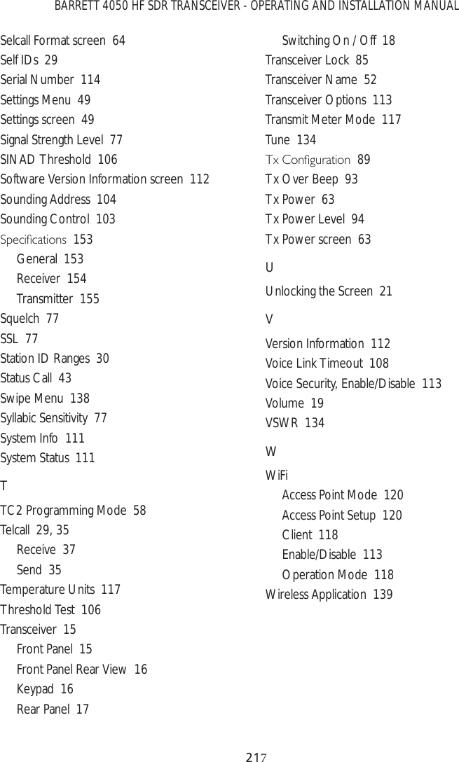 BARRETT 4050 HF SDR TRANSCEIVER - OPERATING AND INSTALLATION MANUAL21Selcall Format screen  64Self IDs  29Serial Number  114Settings Menu  49Settings screen  49Signal Strength Level  77SINAD Threshold  106Software Version Information screen  112Sounding Address  104Sounding Control  1036SHFLÀFDWLRQV153General  153Receiver  154Transmitter  155Squelch  77SSL  77Station ID Ranges  30Status Call  43Swipe Menu  138Syllabic Sensitivity  77System Info  111System Status  111TTC2 Programming Mode  58Telcall  29, 35Receive  37Send  35Temperature Units  117Threshold Test  106Transceiver  15Front Panel  15Front Panel Rear View  16Keypad  16Rear Panel  17Switching On / Off  18Transceiver Lock  85Transceiver Name  52Transceiver Options  113Transmit Meter Mode  117Tune  1347[&amp;RQÀJXUDWLRQ89Tx Over Beep  93Tx Power  63Tx Power Level  94Tx Power screen  63UUnlocking the Screen  21VVersion Information  112Voice Link Timeout  108Voice Security, Enable/Disable  113Volume  19VSWR  134WWiFiAccess Point Mode  120Access Point Setup  120Client  118Enable/Disable  113Operation Mode  118Wireless Application  139