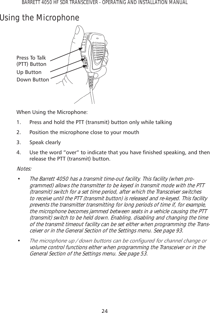 24BARRETT 4050 HF SDR TRANSCEIVER - OPERATING AND INSTALLATION MANUALUsing the MicrophoneUp ButtonDown ButtonPress To Talk  (PTT) ButtonWhen Using the Microphone:1.  Press and hold the PTT (transmit) button only while talking2.  Position the microphone close to your mouth3. Speak clearly4.  8VHWKHZRUGµRYHUµWRLQGLFDWHWKDW\RXKDYHÀQLVKHGVSHDNLQJDQGWKHQrelease the PTT (transmit) button.Notes:• The Barrett 4050 has a transmit time-out facility. This facility (when pro-grammed) allows the transmitter to be keyed in transmit mode with the PTT (transmit) switch for a set time period, after which the Transceiver switches to receive until the PTT (transmit button) is released and re-keyed. This facility prevents the transmitter transmitting for long periods of time if, for example, the microphone becomes jammed between seats in a vehicle causing the PTT (transmit) switch to be held down. Enabling, disabling and changing the time of the transmit timeout facility can be set either when programming the Trans-ceiver or in the General Section of the Settings menu. See page 93.• 7KHPLFURSKRQHXSGRZQEXWWRQVFDQEHFRQÀJXUHGIRUFKDQQHOFKDQJHRUvolume control functions either when programming the Transceiver or in the General Section of the Settings menu. See page 53. 