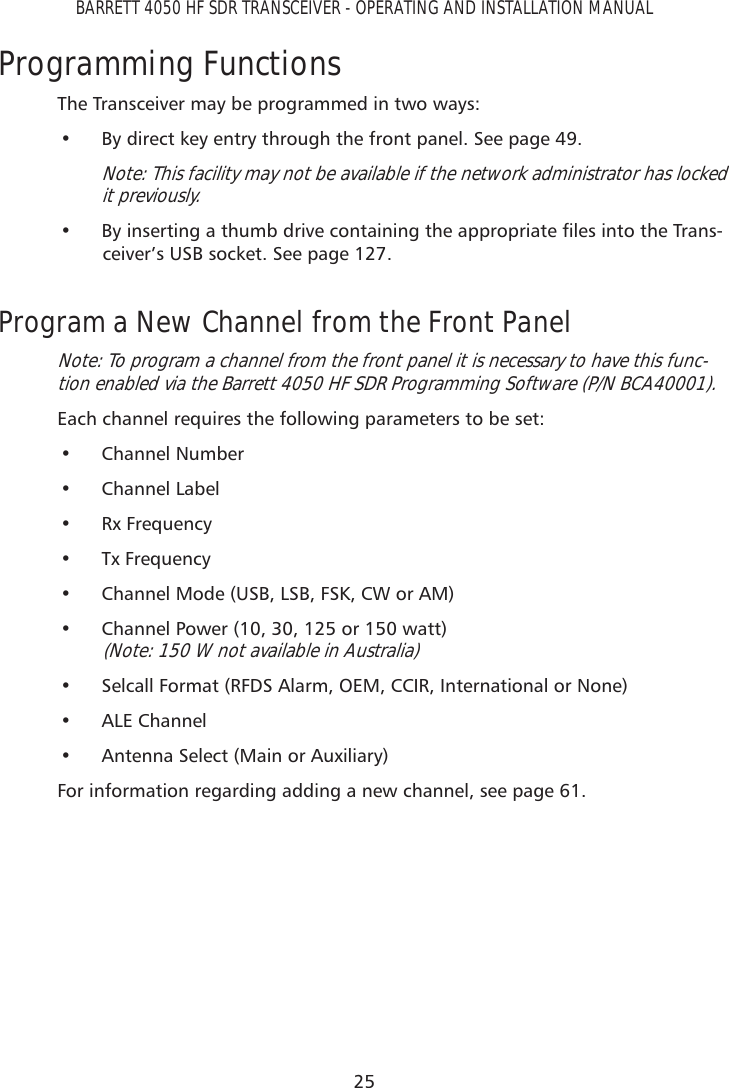 25BARRETT 4050 HF SDR TRANSCEIVER - OPERATING AND INSTALLATION MANUALProgramming FunctionsThe Transceiver may be programmed in two ways:•  By direct key entry through the front panel. See page 49.Note: This facility may not be available if the network administrator has locked it previously.•  %\LQVHUWLQJDWKXPEGULYHFRQWDLQLQJWKHDSSURSULDWHÀOHVLQWRWKH7UDQV-ceiver’s USB socket. See page 127.Program a New Channel from the Front PanelNote: To program a channel from the front panel it is necessary to have this func-tion enabled via the Barrett 4050 HF SDR Programming Software (P/N BCA40001).  Each channel requires the following parameters to be set:• Channel Number• Channel Label• Rx Frequency• Tx Frequency•  Channel Mode (USB, LSB, FSK, CW or AM)•  Channel Power (10, 30, 125 or 150 watt) (Note: 150 W not available in Australia)•  Selcall Format (RFDS Alarm, OEM, CCIR, International or None)• ALE Channel•  Antenna Select (Main or Auxiliary)For information regarding adding a new channel, see page 61.