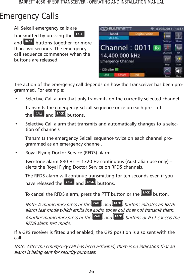 26BARRETT 4050 HF SDR TRANSCEIVER - OPERATING AND INSTALLATION MANUALEmergency CallsAll Selcall emergency calls are transmitted by pressing the   and   buttons together for more than two seconds. The emergency call sequence commences when the buttons are released. The action of the emergency call depends on how the Transceiver has been pro-grammed. For example:•  Selective Call alarm that only transmits on the currently selected channel Transmits the emergency Selcall sequence once on each press of  the   and   buttons. •  Selective Call alarm that transmits and automatically changes to a selec-tion of channels Transmits the emergency Selcall sequence twice on each channel pro-grammed as an emergency channel.•  Royal Flying Doctor Service (RFDS) alarm Two-tone alarm 880 Hz + 1320 Hz continuous (Australian use only) – alerts the Royal Flying Doctor Service on RFDS channels. The RFDS alarm will continue transmitting for ten seconds even if you have released the   and   buttons. To cancel the RFDS alarm, press the PTT button or the   button. Note: A momentary press of the   and   buttons initiates an RFDS alarm test mode which emits the audio tones but does not transmit them. Another momentary press of the   and   buttons or PTT cancels the RFDS alarm test mode. ,ID*36UHFHLYHULVÀWWHGDQGHQDEOHGWKH*36SRVLWLRQLVDOVRVHQWZLWKWKHcall. Note: After the emergency call has been activated, there is no indication that an alarm is being sent for security purposes. 