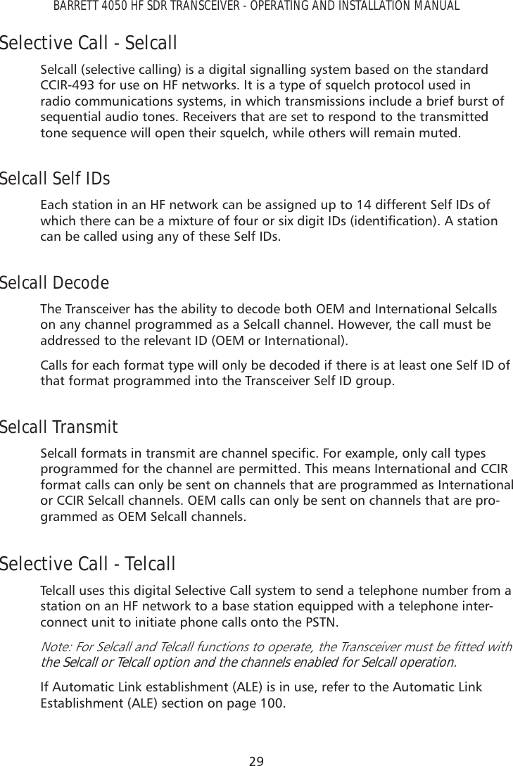 29BARRETT 4050 HF SDR TRANSCEIVER - OPERATING AND INSTALLATION MANUALSelective Call - SelcallSelcall (selective calling) is a digital signalling system based on the standard CCIR-493 for use on HF networks. It is a type of squelch protocol used in radio communications systems, in which transmissions include a brief burst of sequential audio tones. Receivers that are set to respond to the transmitted tone sequence will open their squelch, while others will remain muted.Selcall Self IDsEach station in an HF network can be assigned up to 14 different Self IDs of ZKLFKWKHUHFDQEHDPL[WXUHRIIRXURUVL[GLJLW,&apos;VLGHQWLÀFDWLRQ$VWDWLRQcan be called using any of these Self IDs.Selcall DecodeThe Transceiver has the ability to decode both OEM and International Selcalls on any channel programmed as a Selcall channel. However, the call must be addressed to the relevant ID (OEM or International). Calls for each format type will only be decoded if there is at least one Self ID of that format programmed into the Transceiver Self ID group.Selcall Transmit6HOFDOOIRUPDWVLQWUDQVPLWDUHFKDQQHOVSHFLÀF)RUH[DPSOHRQO\FDOOW\SHVprogrammed for the channel are permitted. This means International and CCIR format calls can only be sent on channels that are programmed as International or CCIR Selcall channels. OEM calls can only be sent on channels that are pro-grammed as OEM Selcall channels.Selective Call - TelcallTelcall uses this digital Selective Call system to send a telephone number from a station on an HF network to a base station equipped with a telephone inter-connect unit to initiate phone calls onto the PSTN.1RWH)RU6HOFDOODQG7HOFDOOIXQFWLRQVWRRSHUDWHWKH7UDQVFHLYHUPXVWEHÀWWHGZLWKthe Selcall or Telcall option and the channels enabled for Selcall operation.If Automatic Link establishment (ALE) is in use, refer to the Automatic Link Establishment (ALE) section on page 100.