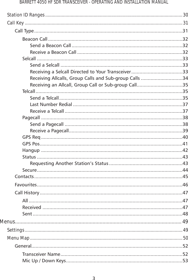 BARRETT 4050 HF SDR TRANSCEIVER - OPERATING AND INSTALLATION MANUAL3Station ID Ranges ............................................................................................................30Call Key ............................................................................................................................31Call Type ...........................................................................................................31Beacon Call .................................................................................................32Send a Beacon Call ................................................................................32Receive a Beacon Call ............................................................................32Selcall .........................................................................................................33Send a Selcall ........................................................................................33Receiving a Selcall Directed to Your Transceiver .....................................33Receiving Allcalls, Group Calls and Sub-group Calls ..............................34Receiving an Allcall, Group Call or Sub-group Call .................................35Telcall ..........................................................................................................35Send a Telcall .........................................................................................35Last Number Redial ...............................................................................37Receive a Telcall .....................................................................................37Pagecall ......................................................................................................38Send a Pagecall .....................................................................................38Receive a Pagecall ..................................................................................39GPS Req ......................................................................................................40GPS Pos .......................................................................................................41Hangup  ......................................................................................................42Status .........................................................................................................43Requesting Another Station’s Status .....................................................43Secure .........................................................................................................44Contacts ...........................................................................................................45Favourites .........................................................................................................46Call History .......................................................................................................47All ...............................................................................................................47Received .....................................................................................................47Sent ............................................................................................................48Menus ......................................................................................................................49Settings ............................................................................................................................49Menu Map ........................................................................................................................50General.............................................................................................................52Transceiver Name ........................................................................................52Mic Up / Down Keys ....................................................................................53