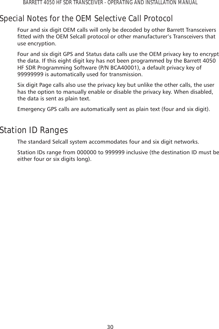 30BARRETT 4050 HF SDR TRANSCEIVER - OPERATING AND INSTALLATION MANUALSpecial Notes for the OEM Selective Call ProtocolFour and six digit OEM calls will only be decoded by other Barrett Transceivers ÀWWHGZLWKWKH2(06HOFDOOSURWRFRORURWKHUPDQXIDFWXUHU·V7UDQVFHLYHUVWKDWuse encryption.Four and six digit GPS and Status data calls use the OEM privacy key to encrypt the data. If this eight digit key has not been programmed by the Barrett 4050 HF SDR Programming Software (P/N BCA40001), a default privacy key of 99999999 is automatically used for transmission.Six digit Page calls also use the privacy key but unlike the other calls, the user has the option to manually enable or disable the privacy key. When disabled, the data is sent as plain text. Emergency GPS calls are automatically sent as plain text (four and six digit).Station ID RangesThe standard Selcall system accommodates four and six digit networks. Station IDs range from 000000 to 999999 inclusive (the destination ID must be either four or six digits long).