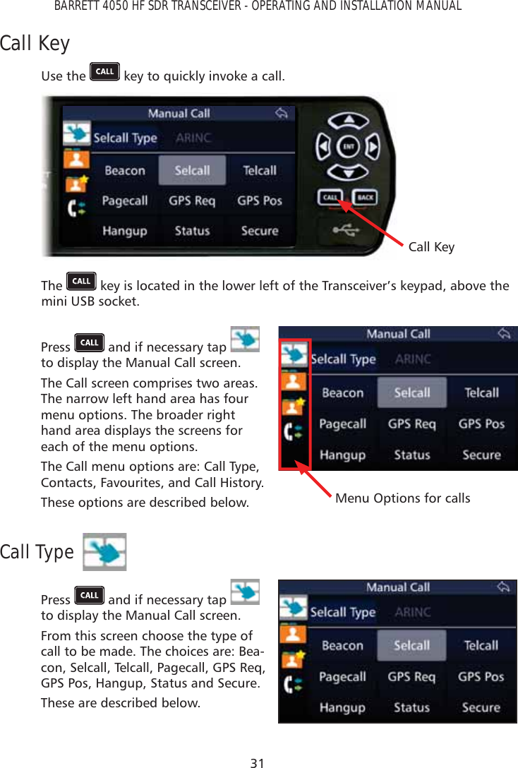 31BARRETT 4050 HF SDR TRANSCEIVER - OPERATING AND INSTALLATION MANUALCall KeyUse the   key to quickly invoke a call. Call KeyThe   key is located in the lower left of the Transceiver’s keypad, above the mini USB socket.Press   and if necessary tap   to display the Manual Call screen. The Call screen comprises two areas. The narrow left hand area has four menu options. The broader right hand area displays the screens for each of the menu options.The Call menu options are: Call Type, Contacts, Favourites, and Call History.These options are described below. Menu Options for callsCall TypePress   and if necessary tap   to display the Manual Call screen. From this screen choose the type of call to be made. The choices are: Bea-con, Selcall, Telcall, Pagecall, GPS Req, GPS Pos, Hangup, Status and Secure.These are described below.