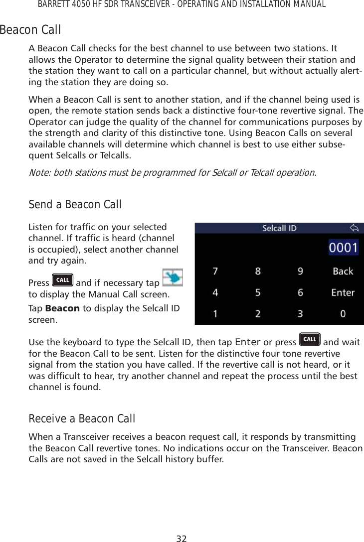 32BARRETT 4050 HF SDR TRANSCEIVER - OPERATING AND INSTALLATION MANUALBeacon CallA Beacon Call checks for the best channel to use between two stations. It allows the Operator to determine the signal quality between their station and the station they want to call on a particular channel, but without actually alert-ing the station they are doing so.When a Beacon Call is sent to another station, and if the channel being used is open, the remote station sends back a distinctive four-tone revertive signal. The Operator can judge the quality of the channel for communications purposes by the strength and clarity of this distinctive tone. Using Beacon Calls on several available channels will determine which channel is best to use either subse-quent Selcalls or Telcalls.Note: both stations must be programmed for Selcall or Telcall operation. Send a Beacon Call/LVWHQIRUWUDIÀFRQ\RXUVHOHFWHGFKDQQHO,IWUDIÀFLVKHDUGFKDQQHOis occupied), select another channel and try again.Press   and if necessary tap   to display the Manual Call screen. Tap   %HDFRQ to display the Selcall ID screen.Use the keyboard to type the Selcall ID, then tap Enter or press   and wait for the Beacon Call to be sent. Listen for the distinctive four tone revertive signal from the station you have called. If the revertive call is not heard, or it ZDVGLIÀFXOWWRKHDUWU\DQRWKHUFKDQQHODQGUHSHDWWKHSURFHVVXQWLOWKHEHVWchannel is found. Receive a Beacon CallWhen a Transceiver receives a beacon request call, it responds by transmitting the Beacon Call revertive tones. No indications occur on the Transceiver. Beacon Calls are not saved in the Selcall history buffer.