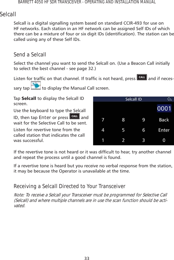 33BARRETT 4050 HF SDR TRANSCEIVER - OPERATING AND INSTALLATION MANUALSelcallSelcall is a digital signalling system based on standard CCIR-493 for use on HF networks. Each station in an HF network can be assigned Self IDs of which WKHUHFDQEHDPL[WXUHRIIRXURUVL[GLJLW,&apos;VLGHQWLÀFDWLRQ7KHVWDWLRQFDQEHcalled using any of these Self IDs.Send a SelcallSelect the channel you want to send the Selcall on. (Use a Beacon Call initially to select the best channel - see page 32.)/LVWHQIRUWUDIÀFRQWKDWFKDQQHO,IWUDIÀFLVQRWKHDUGSUHVV  and if neces-sary tap   to display the Manual Call screen. Tap   6HOFDOO to display the Selcall ID screen.Use the keyboard to type the Selcall ID, then tap Enter or press   and wait for the Selective Call to be sent.Listen for revertive tone from the called station that indicates the call was successful.,IWKHUHYHUWLYHWRQHLVQRWKHDUGRULWZDVGLIÀFXOWWRKHDUWU\DQRWKHUFKDQQHOand repeat the process until a good channel is found.If a revertive tone is heard but you receive no verbal response from the station, it may be because the Operator is unavailable at the time.Receiving a Selcall Directed to Your TransceiverNote: To receive a Selcall your Transceiver must be programmed for Selective Call (Selcall) and where multiple channels are in use the scan function should be acti-vated.