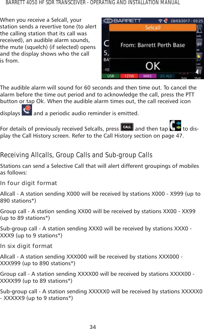 34BARRETT 4050 HF SDR TRANSCEIVER - OPERATING AND INSTALLATION MANUALWhen you receive a Selcall, your station sends a revertive tone (to alert the calling station that its call was received), an audible alarm sounds, the mute (squelch) (if selected) opens and the display shows who the call is from.The audible alarm will sound for 60 seconds and then time out. To cancel the alarm before the time out period and to acknowledge the call, press the PTT button or tap Ok. When the audible alarm times out, the call received icon displays p and a periodic audio reminder is emitted.For details of previously received Selcalls, press   and then tap   to dis-play the Call History screen. Refer to the Call History section on page 47.Receiving Allcalls, Group Calls and Sub-group CallsStations can send a Selective Call that will alert different groupings of mobiles as follows:In four digit formatAllcall - A station sending X000 will be received by stations X000 - X999 (up to 890 stations*)Group call - A station sending XX00 will be received by stations XX00 - XX99 (up to 89 stations*)Sub-group call - A station sending XXX0 will be received by stations XXX0 - XXX9 (up to 9 stations*)In six digit formatAllcall - A station sending XXX000 will be received by stations XXX000 - XXX999 (up to 890 stations*)Group call - A station sending XXXX00 will be received by stations XXXX00 - XXXX99 (up to 89 stations*)Sub-group call - A station sending XXXXX0 will be received by stations XXXXX0 - XXXXX9 (up to 9 stations*)
