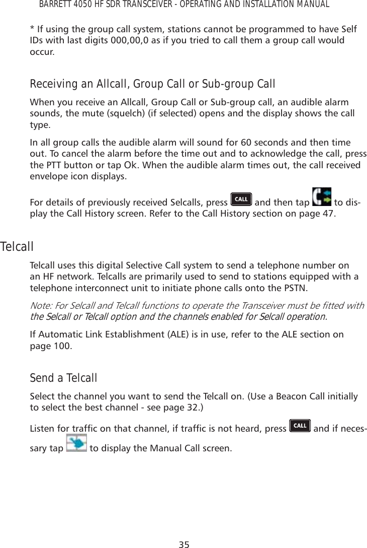 35BARRETT 4050 HF SDR TRANSCEIVER - OPERATING AND INSTALLATION MANUAL* If using the group call system, stations cannot be programmed to have Self IDs with last digits 000,00,0 as if you tried to call them a group call would occur.Receiving an Allcall, Group Call or Sub-group CallWhen you receive an Allcall, Group Call or Sub-group call, an audible alarm sounds, the mute (squelch) (if selected) opens and the display shows the call type.In all group calls the audible alarm will sound for 60 seconds and then time out. To cancel the alarm before the time out and to acknowledge the call, press the PTT button or tap Ok. When the audible alarm times out, the call received envelope icon displays.For details of previously received Selcalls, press   and then tap   to dis-play the Call History screen. Refer to the Call History section on page 47.TelcallTelcall uses this digital Selective Call system to send a telephone number on an HF network. Telcalls are primarily used to send to stations equipped with a telephone interconnect unit to initiate phone calls onto the PSTN.1RWH)RU6HOFDOODQG7HOFDOOIXQFWLRQVWRRSHUDWHWKH7UDQVFHLYHUPXVWEHÀWWHGZLWKthe Selcall or Telcall option and the channels enabled for Selcall operation.If Automatic Link Establishment (ALE) is in use, refer to the ALE section on  page 100.Send a TelcallSelect the channel you want to send the Telcall on. (Use a Beacon Call initially to select the best channel - see page 32.)/LVWHQIRUWUDIÀFRQWKDWFKDQQHOLIWUDIÀFLVQRWKHDUGSUHVV  and if neces-sary tap   to display the Manual Call screen.