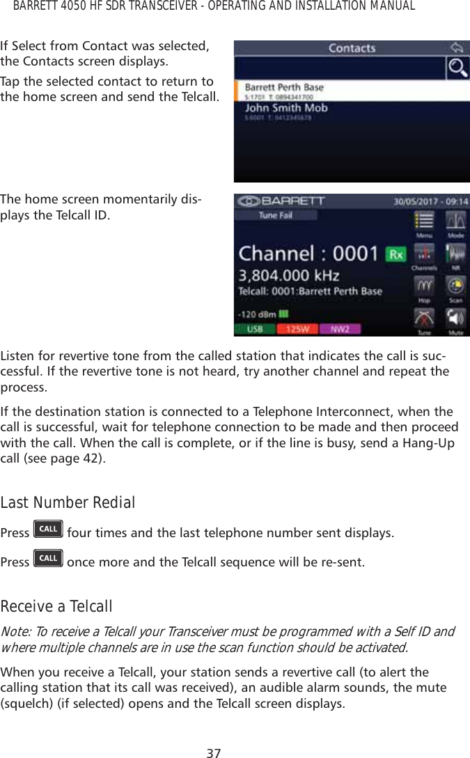 37BARRETT 4050 HF SDR TRANSCEIVER - OPERATING AND INSTALLATION MANUALIf Select from Contact was selected, the Contacts screen displays.Tap the selected contact to return to the home screen and send the Telcall.The home screen momentarily dis-plays the Telcall ID.Listen for revertive tone from the called station that indicates the call is suc-cessful. If the revertive tone is not heard, try another channel and repeat the process.If the destination station is connected to a Telephone Interconnect, when the call is successful, wait for telephone connection to be made and then proceed with the call. When the call is complete, or if the line is busy, send a Hang-Up call (see page 42).Last Number RedialPress   four times and the last telephone number sent displays.Press   once more and the Telcall sequence will be re-sent.Receive a TelcallNote: To receive a Telcall your Transceiver must be programmed with a Self ID and where multiple channels are in use the scan function should be activated.When you receive a Telcall, your station sends a revertive call (to alert the calling station that its call was received), an audible alarm sounds, the mute (squelch) (if selected) opens and the Telcall screen displays.