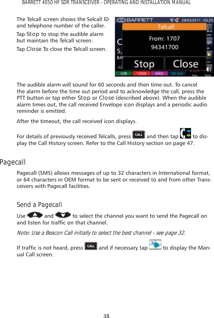 38BARRETT 4050 HF SDR TRANSCEIVER - OPERATING AND INSTALLATION MANUALThe Telcall screen shows the Selcall ID and telephone number of the caller. Tap   Stop to stop the audible alarm but maintain the Telcall screen. Tap   Close To close the Telcall screen.The audible alarm will sound for 60 seconds and then time out. To cancel the alarm before the time out period and to acknowledge the call, press the PTT button or tap either Stop or Close (described above). When the audible alarm times out, the call received Envelope icon displays and a periodic audio reminder is emitted.After the timeout, the call received icon displays.For details of previously received Telcalls, press   and then tap   to dis-play the Call History screen. Refer to the Call History section on page 47.PagecallPagecall (SMS) allows messages of up to 32 characters in International format, or 64 characters in OEM format to be sent or received to and from other Trans-ceivers with Pagecall facilities.Send a PagecallUse   and   to select the channel you want to send the Pagecall on DQGOLVWHQIRUWUDIÀFRQWKDWFKDQQHONote: Use a Beacon Call initially to select the best channel - see page 32.,IWUDIÀFLVQRWKHDUGSUHVV  and if necessary tap   to display the Man-ual Call screen.