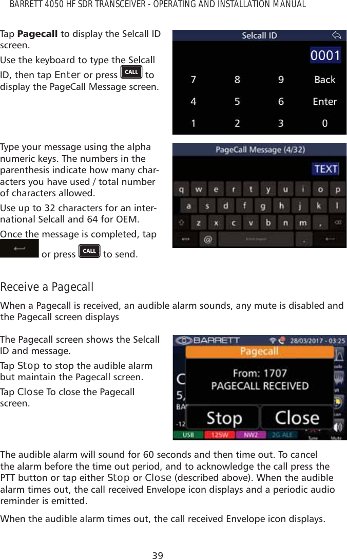 39BARRETT 4050 HF SDR TRANSCEIVER - OPERATING AND INSTALLATION MANUALTap   3DJHFDOO to display the Selcall ID screen.Use the keyboard to type the Selcall ID, then tap Enter or press   to display the PageCall Message screen.Type your message using the alpha numeric keys. The numbers in the parenthesis indicate how many char-acters you have used / total number of characters allowed.Use up to 32 characters for an inter-national Selcall and 64 for OEM.Once the message is completed, tap  or press   to send.Receive a PagecallWhen a Pagecall is received, an audible alarm sounds, any mute is disabled and the Pagecall screen displaysThe Pagecall screen shows the Selcall ID and message. Tap   Stop to stop the audible alarm but maintain the Pagecall screen. Tap   Close To close the Pagecall screen.The audible alarm will sound for 60 seconds and then time out. To cancel the alarm before the time out period, and to acknowledge the call press the PTT button or tap either Stop or Close (described above). When the audible alarm times out, the call received Envelope icon displays and a periodic audio reminder is emitted. When the audible alarm times out, the call received Envelope icon displays.
