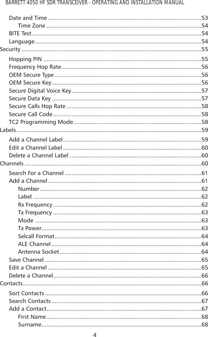 BARRETT 4050 HF SDR TRANSCEIVER - OPERATING AND INSTALLATION MANUAL4Date and Time ............................................................................................53Time Zone .............................................................................................54BITE Test ......................................................................................................54Language ....................................................................................................54Security ............................................................................................................55Hopping PIN ...............................................................................................55Frequency Hop Rate ....................................................................................56OEM Secure Type ........................................................................................56OEM Secure Key ..........................................................................................56Secure Digital Voice Key ..............................................................................57Secure Data Key ..........................................................................................57Secure Calls Hop Rate .................................................................................58Secure Call Code .........................................................................................58TC2 Programming Mode .............................................................................58Labels ...............................................................................................................59Add a Channel Label ...................................................................................59Edit a Channel Label ...................................................................................60Delete a Channel Label ...............................................................................60Channels ..........................................................................................................60Search For a Channel ..................................................................................61Add a Channel ............................................................................................61Number .................................................................................................62Label .....................................................................................................62Rx Frequency .........................................................................................62Tx Frequency .........................................................................................63Mode ....................................................................................................63Tx Power ................................................................................................63Selcall Format ........................................................................................64ALE Channel ..........................................................................................64Antenna Socket .....................................................................................64Save Channel ..............................................................................................65Edit a Channel ............................................................................................65Delete a Channel .........................................................................................66Contacts ...........................................................................................................66Sort Contacts ..............................................................................................66Search Contacts ..........................................................................................67Add a Contact .............................................................................................67First Name .............................................................................................68Surname ................................................................................................68