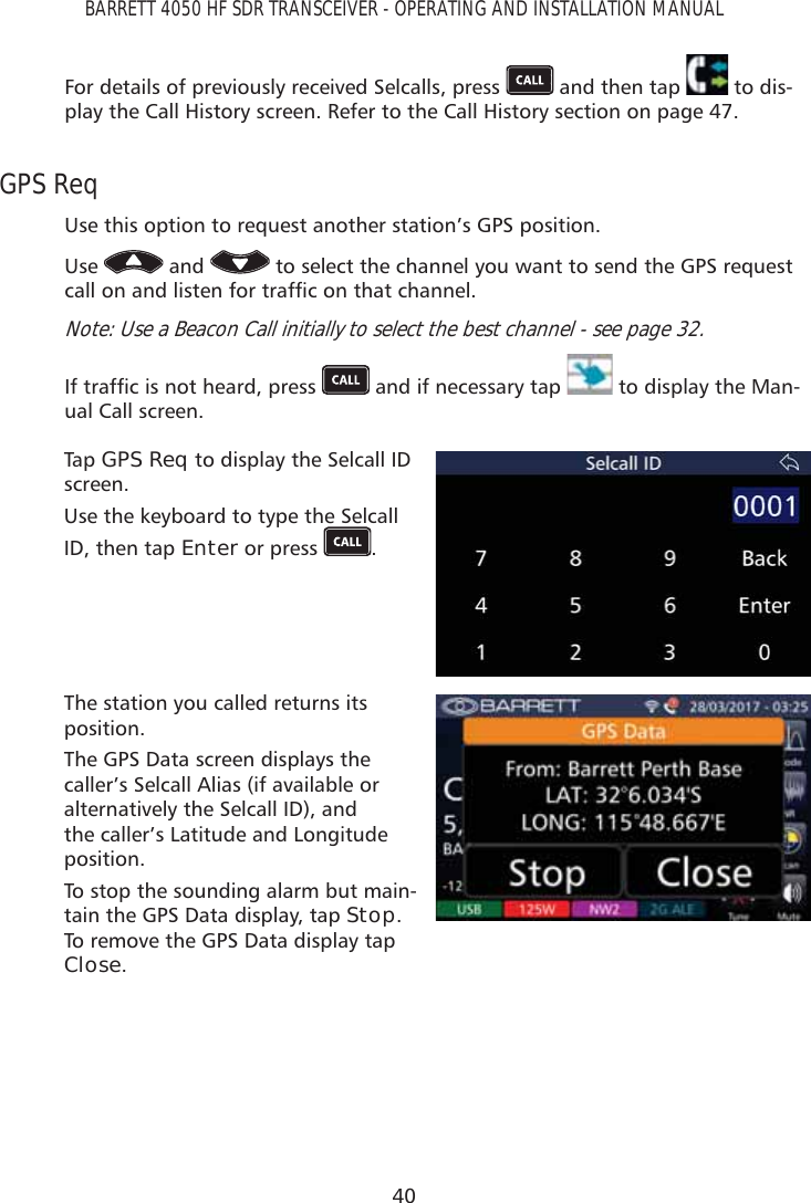 40BARRETT 4050 HF SDR TRANSCEIVER - OPERATING AND INSTALLATION MANUALFor details of previously received Selcalls, press   and then tap   to dis-play the Call History screen. Refer to the Call History section on page 47.GPS ReqUse this option to request another station’s GPS position. Use   and   to select the channel you want to send the GPS request FDOORQDQGOLVWHQIRUWUDIÀFRQWKDWFKDQQHONote: Use a Beacon Call initially to select the best channel - see page 32.,IWUDIÀFLVQRWKHDUGSUHVV  and if necessary tap   to display the Man-ual Call screen. Tap   GPS Req to display the Selcall ID screen.Use the keyboard to type the Selcall ID, then tap Enter or press  .The station you called returns its position.The GPS Data screen displays the caller’s Selcall Alias (if available or alternatively the Selcall ID), and the caller’s Latitude and Longitude position.To stop the sounding alarm but main-tain the GPS Data display, tap Stop. To remove the GPS Data display tap Close.