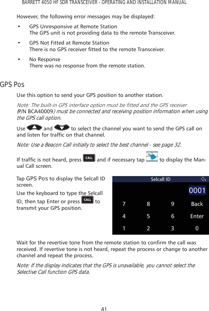 41BARRETT 4050 HF SDR TRANSCEIVER - OPERATING AND INSTALLATION MANUALHowever, the following error messages may be displayed:•  GPS Unresponsive at Remote Station The GPS unit is not providing data to the remote Transceiver.•  GPS Not Fitted at Remote Station 7KHUHLVQR*36UHFHLYHUÀWWHGWRWKHUHPRWH7UDQVFHLYHU• No Response There was no response from the remote station.GPS PosUse this option to send your GPS position to another station.1RWH7KHEXLOWLQ*36LQWHUIDFHRSWLRQPXVWEHÀWWHGDQGWKH*36UHFHLYHU(P/N BCA40009) must be connected and receiving position information when using the GPS call option.Use   and   to select the channel you want to send the GPS call on DQGOLVWHQIRUWUDIÀFRQWKDWFKDQQHONote: Use a Beacon Call initially to select the best channel - see page 32.,IWUDIÀFLVQRWKHDUGSUHVV  and if necessary tap   to display the Man-ual Call screen. Tap   GPS Pos to display the Selcall ID screen.Use the keyboard to type the Selcall ID, then tap Enter or press   to transmit your GPS position. :DLWIRUWKHUHYHUWLYHWRQHIURPWKHUHPRWHVWDWLRQWRFRQÀUPWKHFDOOZDVreceived. If revertive tone is not heard, repeat the process or change to another channel and repeat the process.Note: If the display indicates that the GPS is unavailable, you cannot select the Selective Call function GPS data.