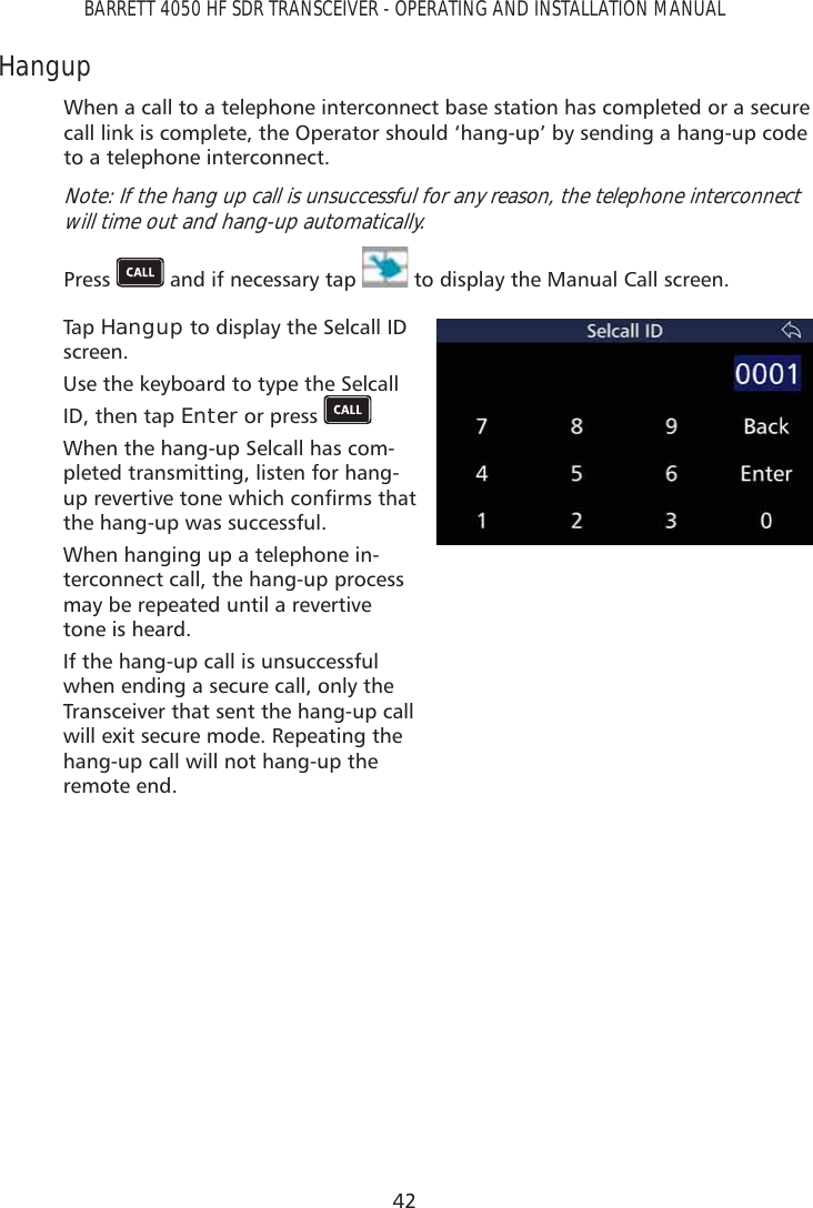 42BARRETT 4050 HF SDR TRANSCEIVER - OPERATING AND INSTALLATION MANUALHangup When a call to a telephone interconnect base station has completed or a secure call link is complete, the Operator should ‘hang-up’ by sending a hang-up code to a telephone interconnect.Note: If the hang up call is unsuccessful for any reason, the telephone interconnect will time out and hang-up automatically.Press   and if necessary tap   to display the Manual Call screen. Tap   Hangup to display the Selcall ID screen.Use the keyboard to type the Selcall ID, then tap Enter or press   When the hang-up Selcall has com-pleted transmitting, listen for hang-XSUHYHUWLYHWRQHZKLFKFRQÀUPVWKDWthe hang-up was successful. When hanging up a telephone in-terconnect call, the hang-up process may be repeated until a revertive tone is heard.If the hang-up call is unsuccessful when ending a secure call, only the Transceiver that sent the hang-up call will exit secure mode. Repeating the hang-up call will not hang-up the remote end.