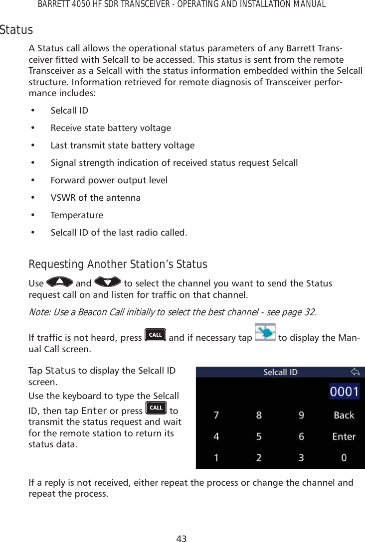 43BARRETT 4050 HF SDR TRANSCEIVER - OPERATING AND INSTALLATION MANUALStatusA Status call allows the operational status parameters of any Barrett Trans-FHLYHUÀWWHGZLWK6HOFDOOWREHDFFHVVHG7KLVVWDWXVLVVHQWIURPWKHUHPRWHTransceiver as a Selcall with the status information embedded within the Selcall structure. Information retrieved for remote diagnosis of Transceiver perfor-mance includes:• Selcall ID•  Receive state battery voltage•  Last transmit state battery voltage•  Signal strength indication of received status request Selcall•  Forward power output level•  VSWR of the antenna• Temperature•  Selcall ID of the last radio called.Requesting Another Station’s StatusUse   and   to select the channel you want to send the Status UHTXHVWFDOORQDQGOLVWHQIRUWUDIÀFRQWKDWFKDQQHONote: Use a Beacon Call initially to select the best channel - see page 32.,IWUDIÀFLVQRWKHDUGSUHVV  and if necessary tap   to display the Man-ual Call screen. Tap   Status to display the Selcall ID screen.Use the keyboard to type the Selcall ID, then tap Enter or press   to transmit the status request and wait for the remote station to return its status data.If a reply is not received, either repeat the process or change the channel and repeat the process.