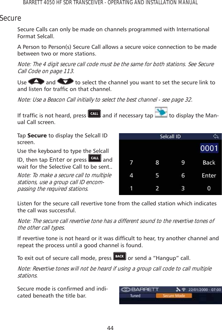 44BARRETT 4050 HF SDR TRANSCEIVER - OPERATING AND INSTALLATION MANUALSecureSecure Calls can only be made on channels programmed with International Format Selcall.A Person to Person(s) Secure Call allows a secure voice connection to be made between two or more stations.Note: The 4 digit secure call code must be the same for both stations. See Secure Call Code on page 113. Use   and   to select the channel you want to set the secure link to DQGOLVWHQIRUWUDIÀFRQWKDWFKDQQHONote: Use a Beacon Call initially to select the best channel - see page 32.,IWUDIÀFLVQRWKHDUGSUHVV  and if necessary tap   to display the Man-ual Call screen. Tap   6HFXUH to display the Selcall ID screen.Use the keyboard to type the Selcall ID, then tap Enter or press   and wait for the Selective Call to be sent..Note: To make a secure call to multiple stations, use a group call ID encom-passing the required stations.Listen for the secure call revertive tone from the called station which indicates the call was successful.Note: The secure call revertive tone has a different sound to the revertive tones of the other call types.,IUHYHUWLYHWRQHLVQRWKHDUGRULWZDVGLIÀFXOWWRKHDUWU\DQRWKHUFKDQQHODQGrepeat the process until a good channel is found.To exit out of secure call mode, press   or send a “Hangup” call.Note: Revertive tones will not be heard if using a group call code to call multiple stations.6HFXUHPRGHLVFRQÀUPHGDQGLQGL-cated beneath the title bar.