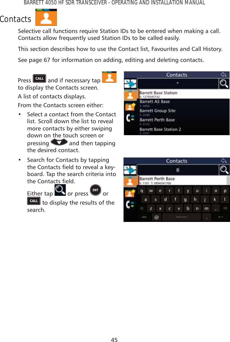 45BARRETT 4050 HF SDR TRANSCEIVER - OPERATING AND INSTALLATION MANUALContactsSelective call functions require Station IDs to be entered when making a call. Contacts allow frequently used Station IDs to be called easily.This section describes how to use the Contact list, Favourites and Call History.See page 67 for information on adding, editing and deleting contacts.Press   and if necessary tap   to display the Contacts screen. A list of contacts displays.From the Contacts screen either: •  Select a contact from the Contact list. Scroll down the list to reveal more contacts by either swiping down on the touch screen or pressing   and then tapping the desired contact.•  Search for Contacts by tapping WKH&amp;RQWDFWVÀHOGWRUHYHDODNH\-board. Tap the search criteria into WKH&amp;RQWDFWVÀHOG Either tap   or press   or  to display the results of the search.