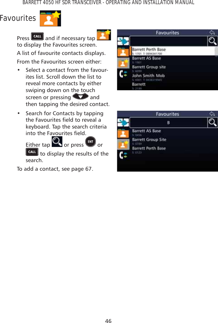 46BARRETT 4050 HF SDR TRANSCEIVER - OPERATING AND INSTALLATION MANUALFavouritesPress   and if necessary tap   to display the Favourites screen. A list of favourite contacts displays.From the Favourites screen either: •  Select a contact from the favour-ites list. Scroll down the list to reveal more contacts by either swiping down on the touch screen or pressing   and then tapping the desired contact.•  Search for Contacts by tapping WKH)DYRXULWHVÀHOGWRUHYHDODkeyboard. Tap the search criteria LQWRWKH)DYRXULWHVÀHOG Either tap   or press   or  to display the results of the search.To add a contact, see page 67.