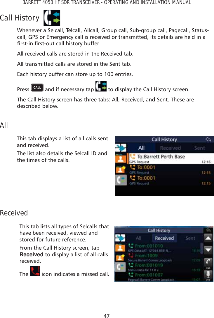 47BARRETT 4050 HF SDR TRANSCEIVER - OPERATING AND INSTALLATION MANUALCall HistoryWhenever a Selcall, Telcall, Allcall, Group call, Sub-group call, Pagecall, Status-call, GPS or Emergency call is received or transmitted, its details are held in a ÀUVWLQÀUVWRXWFDOOKLVWRU\EXIIHUAll received calls are stored in the Received tab.All transmitted calls are stored in the Sent tab.Each history buffer can store up to 100 entries.Press   and if necessary tap   to display the Call History screen. The Call History screen has three tabs: All, Received, and Sent. These are described below.AllThis tab displays a list of all calls sent and received.The list also details the Selcall ID and the times of the calls.ReceivedThis tab lists all types of Selcalls that have been received, viewed and stored for future reference.From the Call History screen, tap Received to display a list of all calls received.The   icon indicates a missed call. 